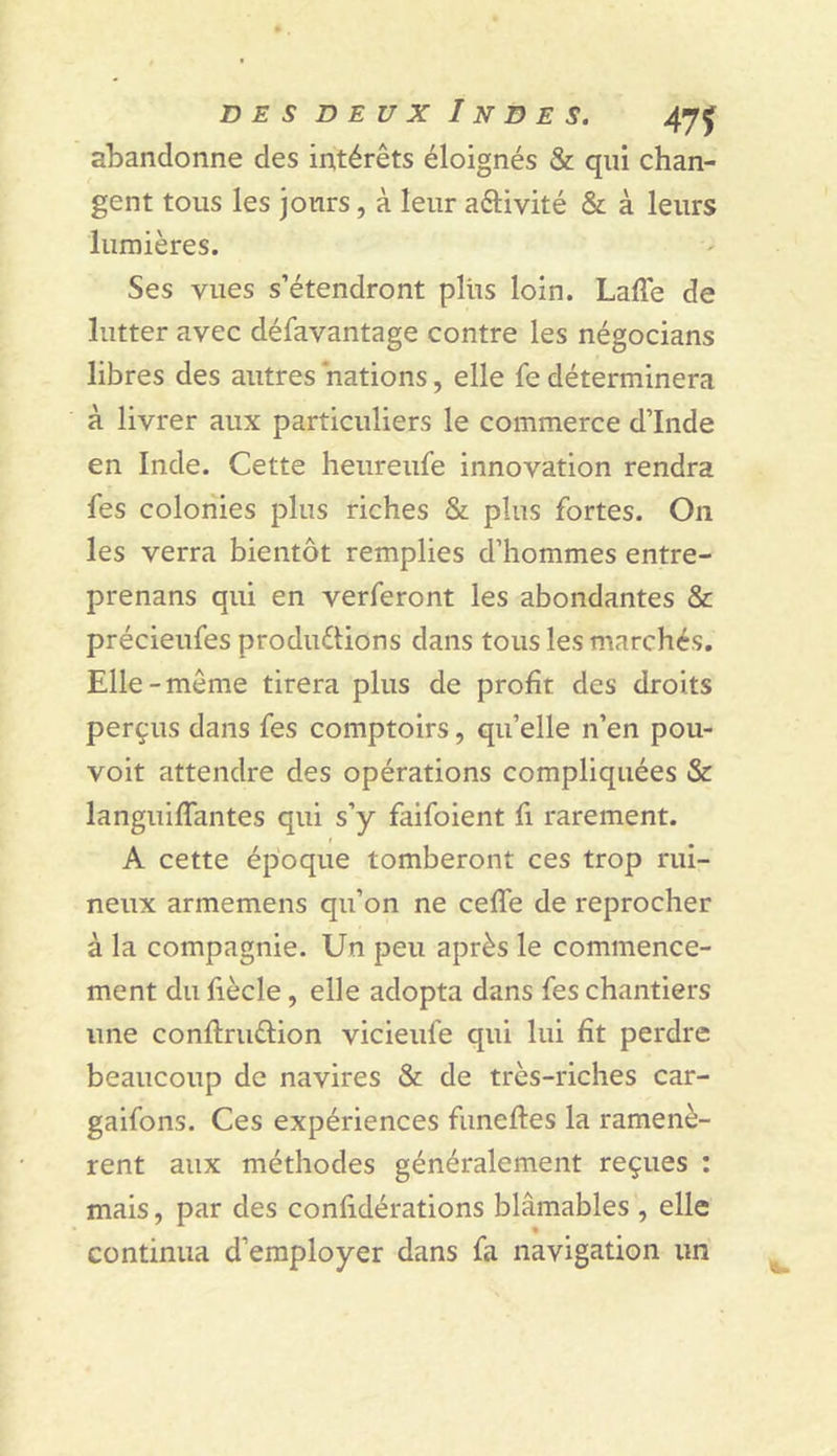 abandonne des intérêts éloignés & qui chan- gent tous les jours, à leur aftivité & à leurs lumières. Ses vues s’étendront plus loin. Laffe de lutter avec défavantage contre les négocians libres des autres nations, elle fe déterminera à livrer aux particuliers le commerce d’Inde en Inde. Cette heureufe innovation rendra les colonies plus riches & plus fortes. On les verra bientôt remplies d’hommes entre- prenans qui en verferont les abondantes & précieufes produélions dans tous les marchés. Elle-même tirera plus de profit des droits perçus dans fes comptoirs, qu’elle n’en pou- voit attendre des opérations compliquées & languilTantes qui s’y faifoient fi rarement. f A cette époque tomberont ces trop rui- neux armemens qu’on ne celTe de reprocher à la compagnie. Un peu après le commence- ment du fiècle, elle adopta dans fes chantiers une conftruftion vicieufe qui lui fît perdre beaucoup de navires & de très-riches car- gaifons. Ces expériences funeftes la ramenè- rent aux méthodes généralement reçues : mais, par des confidérations blâmables , elle continua d’employer dans fa navigation un