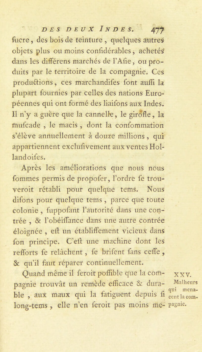 fiicre, des bois de teinture , quelques autres objets plus ou moins conlidérables, achetés? dans les dilFérens marchés de FAfie, ou pro- duits par le territoire de la compagnie. Ces produétiohs, ces marchandifes font aufli la plupart fournies par celles des nations Euro- péennes qui ont formé des liaifons aux Indes. Il n’y a guère que la cannelle, le girofle, la mufcade , le macis , dont la confommation s’élève annuellement à douze millions , qui appartiennent exclufivement aux ventes Hol- landoifes. Après les améliorations que nous nous fommes permis de propofer, l’ordre fe trou- veroit rétabli pour quelque tems. Nous difons pour quelque tems , parce que toute colonie , fuppofant l’autorité dans une con- trée , & l’obéilfance dans une autre contrée éloignée , efl: un établiflTement vicieux dans fon principe. C’efl: une machine dont les refforts fe relâchent, fe brifent fans ceffe , & qu’il faut réparer continuellement. Quand même il feroit pofîible que la com- xxv. pagnie trouvât un remède efficace & dura- Malheurs ble , aux maux qui la fatiguent depuis h centiacom- long-tems , elle n’en feroit pas moins me- pagnie.