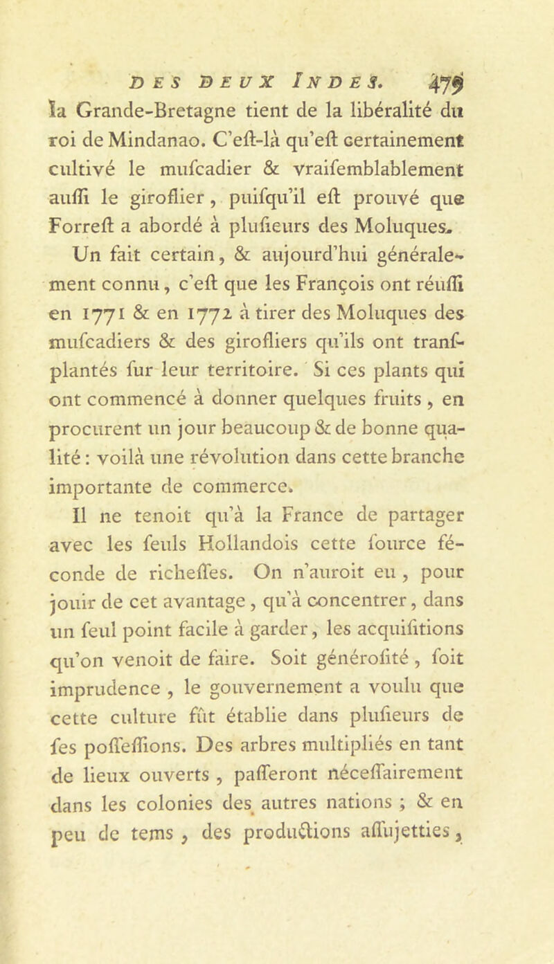 ïa Grande-Bretagne tient de la libéralité du roi de Mindanao. C’eft-là qii’eft certainement cultivé le miifcadier & vraifemblablement aiilîi le giroflier , puifqu’il efî: prouvé que Forrefl a abordé à plufieurs des Moluques. Un fait certain, & aujourd’hui générale-- ment connu, c’eft que les François ont réufîi en 1771 & en 1772 à tirer des Moluques des mufcadiers & des girofliers qu’ils ont tranf* plantés fur leur territoire. Si ces plants qui ont commencé à donner quelques fruits , en procurent un jour beaucoup & de bonne qua- lité : voilà une révolution dans cette branche importante de commerce. Il ne tenoit qu’à la France de partager avec les feuls Hollandois cette fource fé- conde de richelTes. On n’auroit eu , pour jouir de cet avantage, qu’à concentrer, dans un feul point facile à garder, les acquifitions qu’on venoit de faire. Soit générofité , foit imprudence , le gouvernement a voulu que cette culture fût établie dans plufieurs de fes pofleffions. Des arbres multipliés en tant de lieux ouverts , pafferont néceffairement dans les colonies des^ autres nations ; & en peu de tems, des prodm^ions aflujetties,