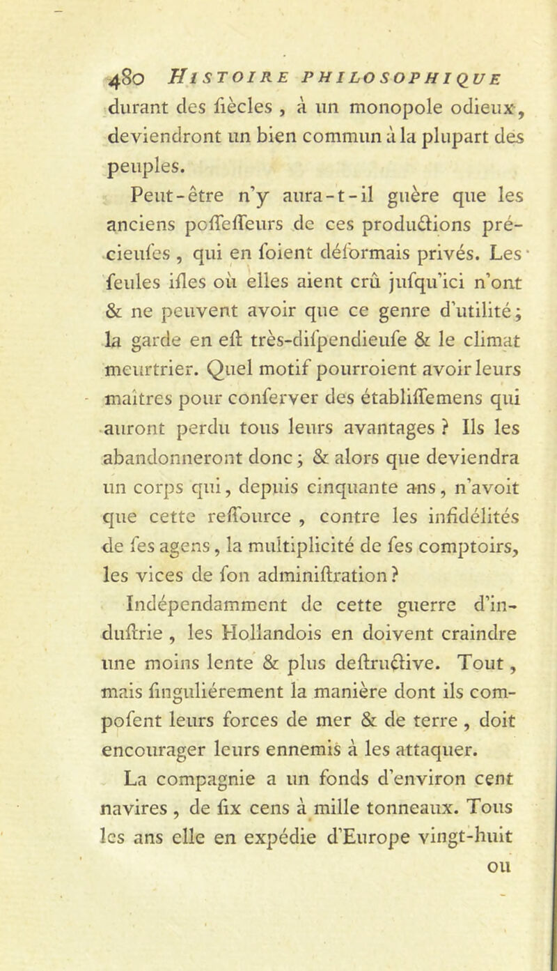 durant des fiècles , à un monopole odieux , deviendront un bien commun à la plupart des peuples. Peut-être n’y aura-1-il guère que les anciens poiTefleurs de ces produdions pré- cieul'es , qui en foienî déformais privés. Les' feules illes oii elles aient crû jufqu’ici n’ont & ne peuvent avoir que ce genre d’utilité; la garde en eft très-clifpendieufe & le climat meurtrier. Quel motif pourroient avoir leurs maîtres pour conferver des établiffemens qui •auront perdu tous leurs avantages ? Ils les abandonneront donc ; & alors que deviendra un corps qui, depuis cinquante ans, n’a voit que cette reffource , contre les infidélités de fes agens, la multiplicité de fes comptoirs, les vices de fon adminiftration ? Indépendamment de cette guerre d’in- duftrie , les Hollandois en doivent craindre une moins lente & plus deflrudive. Tout, mais finguliérement la manière dont ils com- pofent leurs forces de mer & de terre , doit encourager leurs ennemis à les attaquer. La compagnie a un fonds d’environ cent navires , de fix cens à mille tonneaux. Tous les ans elle en expédie d’Europe vingt-huit ou