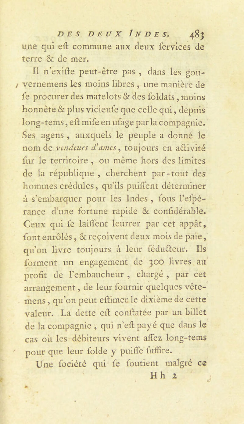 une qui eft commune aux deux fervlces de terre &amp; de mer. Il n’exille peut-être pas , dans les gou- / vernemens les moins libres , une manière de fe procurer des matelots &amp; des foldats, moins honnête &amp; plus vicieufe que celle qui, depuis long-tems, eft mife en ufage par la compagnie. Ses agens , auxquels le peuple a donné le nom de vcrideurs d'amcs toujours en aélivité fur le territoire , ou même hors des limites de la république , cherchent par-tout des hommes crédules, qifils puilTent déterminer à s’embarquer pour les Indes , fous l’efpé- rance d’une fortune rapide &amp; confidérable. Ceux qui fe laifTent leurrer par cet appât, font enrôlés, &amp; reçoivent deux mois de paie, qu’on livre toujours à leur féduéleur. Ils forment un engagement de 300 livres au’ profit de l’embaucheur , chargé , par cet arrangement, de leur fournir quelques vête- mens, qu’on peut eftimer le dixième de cette valeur. La dette efl conflatée par un billet de la compagnie , qui n’eft payé que dans le cas où les débiteurs vivent affez long-tems ' pour que leur folde y pulfTe fuffire. Une fociété qui fe foutient malgré ce Hh 2