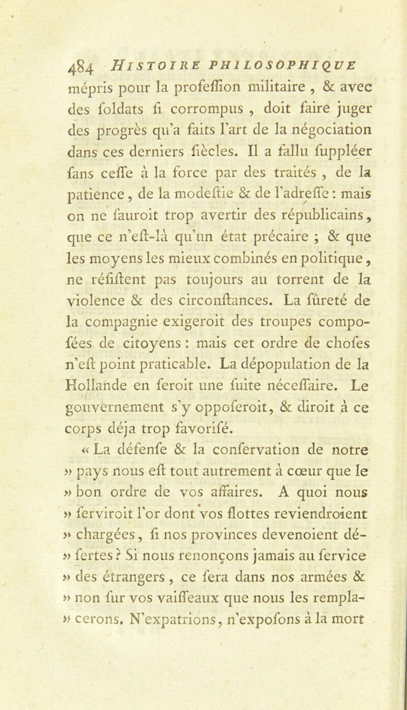 mépris pour la profeffion militaire , & avec des foldats fi corrompus , doit faire juger des progrès qu’a faits l’art de la négociation dans ces derniers fiècles. Il a fallu fuppléer fans cefle à la force par des traités , de la patience, de la modeftie & de l’adreffe : mais on ne fauroit trop avertir des républicains, que ce n’ell-là qu’un état précaire ; & que les moyens les mieux combinés en politique, ne réliUent pas toujours au torrent de la violence & des circonftances. La fureté de la compagnie exigeroit des troupes compo- fées de citoyens : mais cet ordre de chofes n’efl point praticable. La dépopulation de la Hollande en feroit une fuite néceffaire. Le gouvernement s’y oppoferoit, & diroit à ce corps déjà trop favorifé. « La défenfe & la confervation de notre » pays nous efl tout autrement à cœur que le » bon ordre de vos affaires. A quoi nous » ferviroit l’or dont vos flottes reviendroient >♦ chargées, fi nos provinces devenoient dé- » fertes ? Si nous renonçons jamais au fervice » des étrangers, ce fera dans nos armées & » non fur vos vaiffeaux que nous les rempla- » cerons. N’expatrions, n’expofons à la mort