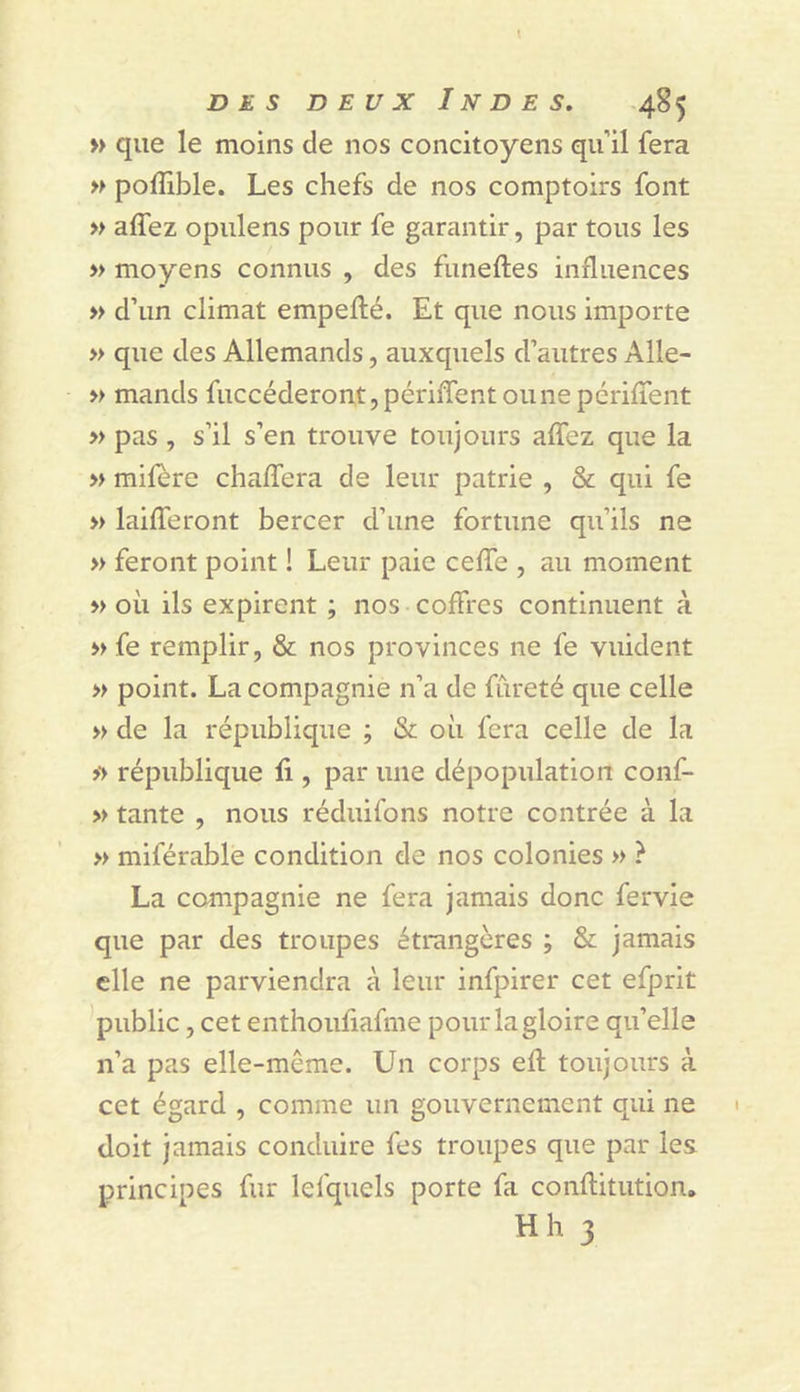» que le moins de nos concitoyens qu’il fera » poflible. Les chefs de nos comptoirs font » alfez opulens pour fe garantir, par tous les » moyens connus , des funeftes influences &gt;&gt; d’un climat empefté. Et que nous importe » que des Allemands, auxquels d’autres Alle- » mands fuccéderont,périflentounepériflent » pas , s’il s’en trouve toujours alTez que la » mifère chalTera de leur patrie , &amp; qui fe » laifferont bercer d’une fortune qu’ils ne » feront point ! Leur paie ceflTe , au moment &gt;&gt; où ils expirent ; nos coffres continuent à » fe remplir, &amp; nos provinces ne fe vuident » point. La compagnie n’a de fureté que celle » de la république ; &amp; où fera celle de la &gt;&gt; république fi , par une dépopulation conf- » tante , nous réduifons notre contrée à la » miférable condition de nos colonies » ? La compagnie ne fera jamais donc fervie que par des troupes étrangères ; &amp; jamais elle ne parviendra à leur infpirer cet efprit public, cet enthoufiafme pour la gloire qu’elle n’a pas elle-même. Un corps efl: toujours à cet égard , comme un gouvernement qui ne doit jamais conduire fes troupes que par les principes fur lefquels porte fa conflitution, Hh 3