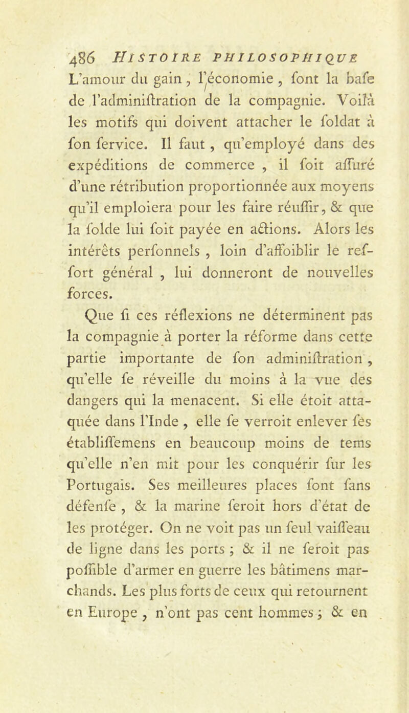 L’amour du gain, l’économie , font la bafe de l’adminiflration de la compagnie. Voilà les motifs qui doivent attacher le foldat à fon fervice. Il faut, qu’employé dans des expéditions de commerce , il foit affiiré d’une rétribution proportionnée aux moyens qu’il emploiera pour les faire réuffir, & que la folde lui foit payée en allions. Alors les intérêts perfonnels , loin d’affoiblir le ref- fort général , lui donneront de nouvelles forces. Que fl ces réflexions ne déterminent pas la compagnie à porter la réforme dans cette partie importante de fon adminiUration , qu’elle fe réveille du moins à la vue des dangers qui la menacent. Si elle étoit atta- quée dans l’Inde , elle fe verroit enlever fés établiffemens en beaucoup moins de tems qu’elle n’en mit pour les conquérir fur les Portugais. Ses meilleures places font fans défenfe , & la marine feroit hors d’état de les protéger. On ne voit pas un feul vaifl’eau de ligne dans les ports ; & il ne feroit pas polTible d’armer en guerre les bâtimens mar- chands. Les plus forts de ceux qui retournent en Europe , n’ont pas cent hommes, & en