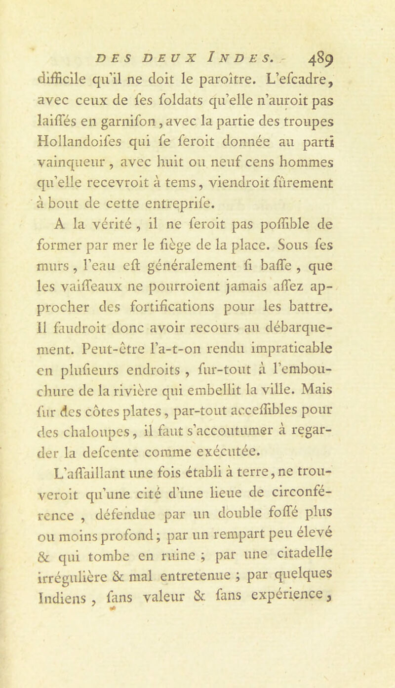 difficile qu’il ne doit le paroître. L’efcadre, avec ceux de l'es foldats qu’elle n’auroit pas laiffés en garnifon, avec la partie des troupes Hollandoifes qui fe feroit donnée au parti vainqueur , avec huit ou neuf cens hommes qu’elle recevroit à tems, viendroit fûrement à bout de cette entreprife. A la vérité , il ne feroit pas poffible de former par mer le fiège de la place. Sous fes murs , l’eau ell généralement li baffe , que les vaiffeaux ne pourroient jamais affez ap- procher des fortifications pour les battre. 11 faudroit donc avoir recours au débarque- ment. Peut-être l’a-t-on rendu impraticable en plufieurs endroits , fur-tout à l’embou- chure de la rivière qui embellit la ville. Mais fur des côtes plates, par-tout acceffibles pour des chaloupes, il finit s’accoutumer à regar- der la defeente comme exécutée. L’afl'aillant une fois établi à terre, ne trou- veroit qu’une cité d’une lieue de circonfé- rence , défendue par un double foffé plus ou moins profond ; par un rempart peu éleve & qui tombe en ruine ; par une citadelle irrégulière & mal entretenue ; par quelques Indiens , fans valeur & fans expérience, ' «I