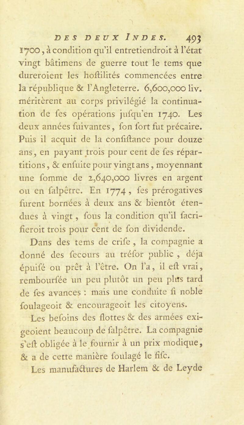 1700, à condition qu’il entretiendrolt à l’état vingt bâtimens de guerre tout le tems que dureroient les hoftilités commencées entre la république & l’Angleterre. 6,600,000 liv. méritèrent au corps privilégié la continua- tion de fes opérations jufqu’en 1740. Les deux années fuivantes, fon fort fut précaire. Puis il acquit de la confiftance pour douze ans, en payant trois pour cent de fes répar- titions , & enfuite pour yingtans, moyennant une fomme de 2,640,000 livres en argent ou en falpêtrc. En 1774, fes prérogatives furent bornées à deux ans & bientôt éten- dues à vingt, fous la condition qu’il facri- fieroit trois pour cent de fon dividende. Dans des tems de crife , la compagnie a donné des fecours au tréfor public , déjà épulfé ou prêt à l’être. On l’a, il eft vrai, rembourfée un peu plutôt un peu plus tard de fes avances : mais une conduite fi noble foulageoit & encourageoit les citoyens. Les befoins des flottes & des armées exi- geoient beaucoup de falpêtre. La compagnie s’efl: obligée à le fournir à un prix modique, & a de cette manière foulagé le fifc. Les manufactures de Harlem & de Leyde