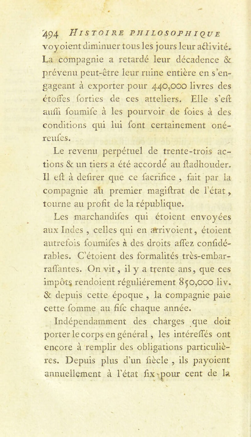 voyoient diminuer tous les jours leur adivité. La compagnie a retardé leur décadence & prévenu peut-être leur ruine entière en s’en- gageant à exporter pour 440,000 livres des ctolfes forties de ces atteliers. Elle s’eft aulîi foumife à les pourvoir de foies à des conditions qui lui font certainement oné- reufes. Le revenu perpétuel de trente-trois ac- tions & un tiers a été accordé au Hadhouder. Il ell à defirer que ce facrifice , fait par la compagnie ali premier magiftrat de l’état, tourne au profit de la république. Les marchandifes qui étoient envoyées aux Indes , celles qui en as'rivoient, étoient autrefois foumifes à des droits aflez confidé- rabies. C’étoient des formalités très-embar- raflantes. On vit, il y a trente ans, que ces impôts rendoient régulièrement 850,000 liv. & depuis cette époque , la compagnie paie cette fomme au fifc chaque année. Indépendamment des charges que doit porter le corps en général, les intérefles ont encore à remplir des obligations particuliè- res. Depuis plus d’un fiècle , ils payoient annuellement à l’état fixipoiu: cent de la