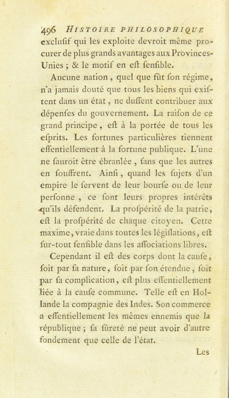 cxclufif qui les exploite devroit même pro- curer de plus grands avantages aux Prbvinces- Unies ; & le motif en ell fenlible. Aucune nation , quel que fût fon régime, n’a jamais douté que tous les biens qui exif- tent dans un état, ne duffent contribuer aux dépenfes du gouvernement. La raifon de ce grand principe , eft à la portée de tous les efprits. Les fortunes particulières tiennent efl'entiellement à la fortune publique. L’une ne fauroit être ébranlée , fans que les autres en fouffrent. Ainli, quand les fujets d’un empire le fervent de leur bourfe ou de leur perfonne , ce font leurs propres intérêts <[u’ils défendent. La profpérité de la patrie, eft la profpérité de chaque citoyen. Cette maxime, vraie dans toutes les légiflations, eft fur-tout fenf ble dans les affociations libres. Cependant il eft des corps dont la caufe, foit par fa nature, foit par fon étendue, foit par fa complication, eft plus effentiellement liée à la caufe commune. Telle eft en Hol- lande la compagnie des Indes. Son commerce a effentiellement les mêmes ennemis que la république ; fa fûreté ne peut avoir d’autre fondement que celle de l’état. Les /