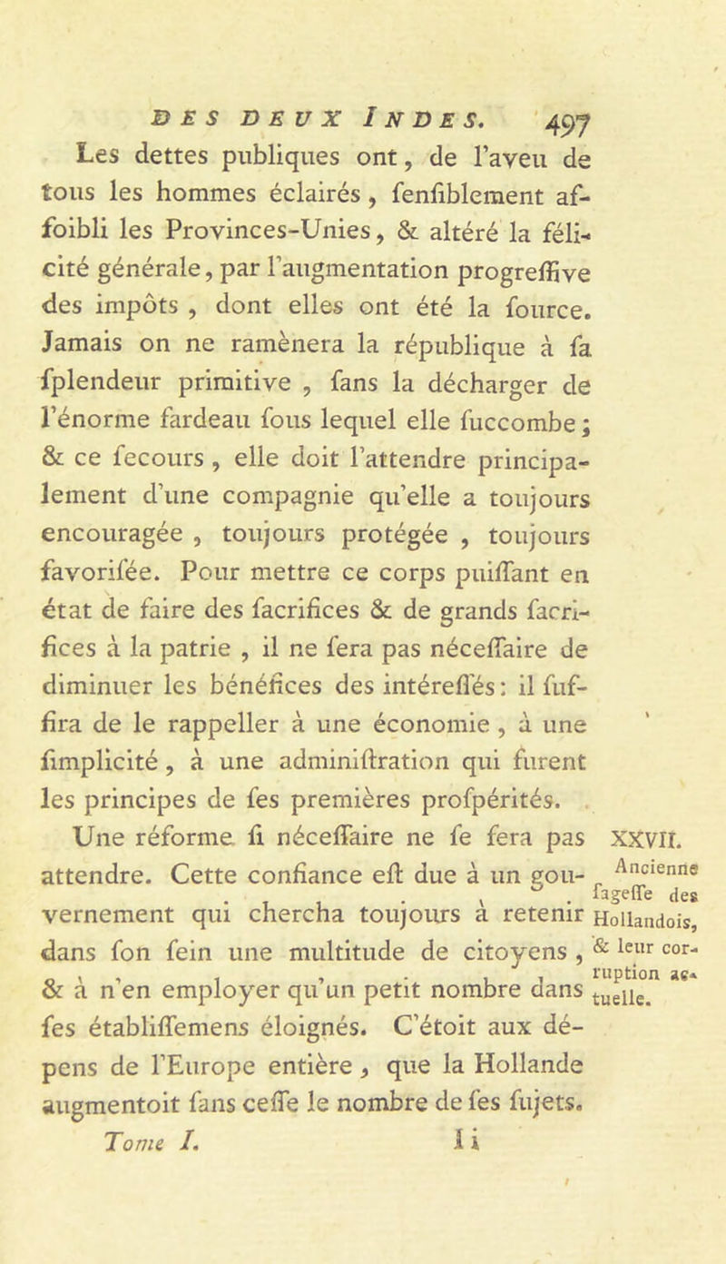 Les dettes publiques ont, de l’aveu de tous les hommes éclairés, fenfiblement af- foibli les Provinces-Unies, & altéré la féli- cité générale, par l’augmentation progreffive des impôts , dont elles ont été la fource. Jamais on ne ramènera la république à fa fplendeur primitive , fans la décharger de l’énorme fardeau fous lequel elle fuccombe ; & ce fecours , elle doit l’attendre principa- lement d’une compagnie quelle a toujours encouragée , toujours protégée , toujours favorifée. Pour mettre ce corps puiffant en état de faire des facrifices & de grands facri- fîces à la patrie , il ne fera pas néceflaire de diminuer les bénéfices des intérefl'és : il fuf- hra de le rappeller à une économie , à une fimplicité, à une adminiftration qui furent les principes de fes premières profpérités. , Une réforme fi néceffaire ne fe fera pas XXVIL attendre. Cette confiance ell due à un gou- ^ Ancienne V . fageffe des vernement qui chercha toujoiurs a retenir Hoilandois, dans fon fein une multitude de citoyens , ^ ^or- _ , , 1 , . , , ruption ae* & a n en employer qu un petit nombre dans tueile. fes établiffemens éloignés. C’étoit aux dé- pens de l’Europe entière , que la Hollande augmentoit fans cefle le nombre de fes fujets. Tome I. 1 i