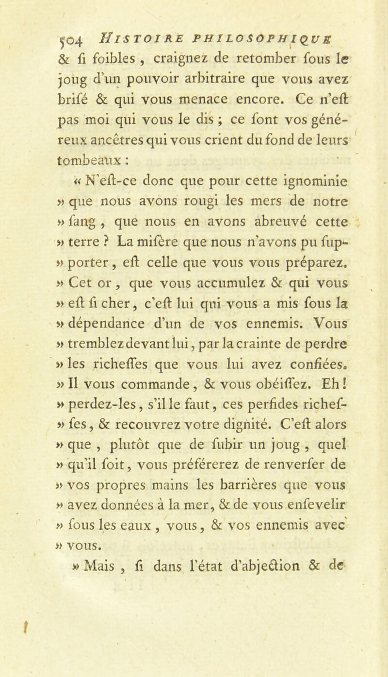 & fl foibles , craignez de retomber fous le joug d’un pouvoir arbitraire que vous avez brifé & qui vous menace encore. Ce n’eft pas moi qui vous le dis ; ce font vos géné- reux ancêtres qui vous crient du fond de leurs tombeaux : « N’ell-ce donc que pour cette ignominie » que nous avons rougi les mers de notre » fang , que nous en avons abreuvé cette » terre ? La mifère que nous n’avons pu fup*- » porter, eft celle que vous vous préparez. >> Cet or 5 que vous accumulez & qui vous » efl fl cher, c’eft lui qui vous a mis fous la » dépendance d’un de vos ennemis. Vous » tremblez devant lui, par la crainte de perdre » les richelTes que vous lui avez confiées. » Il vous commande , & vous obéilfez. Eh I » perdez-les, s’il le faut, ces perfides richef- » fes, & recouvrez votre dignité. C’ell alors » que , plutôt que de fubir un joug , quel » qu’il foit, vous préférerez de renverfer de » vos propres mains les barrières que vous » avez données à la mer, & de vous enfevelir » fous les eaux , vous, & vos ennemis avec » vous. » Mais , fi dans l’état d’abjedion & de