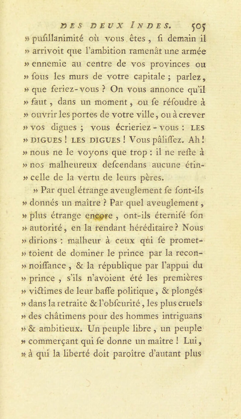 îy E s DEUX Indes. 50J » pufillanimité où vous êtes , fi demain il » arrivoit que l’ambition ramenât une armée » ennemie au centre de vos provinces ou » fous les murs de votre capitale ; parlez, » que feriez-vous ? On vous annonce qu’il » faut, dans un moment, ou fe réfoudre à » ouvrir les portes de votre ville, ou à crever » vos digues ; vous écrieriez - vous : LES » DIGUES ! LES DIGUES ! Vous pâliflez. Ah! » nous ne le voyons que trop : il ne relie à » nos malheureux defcendans aucune étin- » celle de la vertu de leurs pères. » Par quel étrange aveuglement fe font-ils M donnés un maître ? Par quel aveuglement, » plus étrange encore , ont-ils éternifé fon » autorité, en la tendant héréditaire ? Nous » dirions : malheur à ceux qui fe promet- » toient de dominer le prince par la recon- » noilTance , 8z; la république par l’appui du » prince , s’ils n’avoient été les premières » viélimes de leur bafle politique, &amp; plongés » dans la retraite &amp; l’obfcurité, les plus cruels » des châtimens pour des hommes intriguans » &amp; ambitieux. Un peuple libre , un peuple » commerçant qui fe donne un maître ! Lui, » à qui la liberté doit paroître d’autant plus