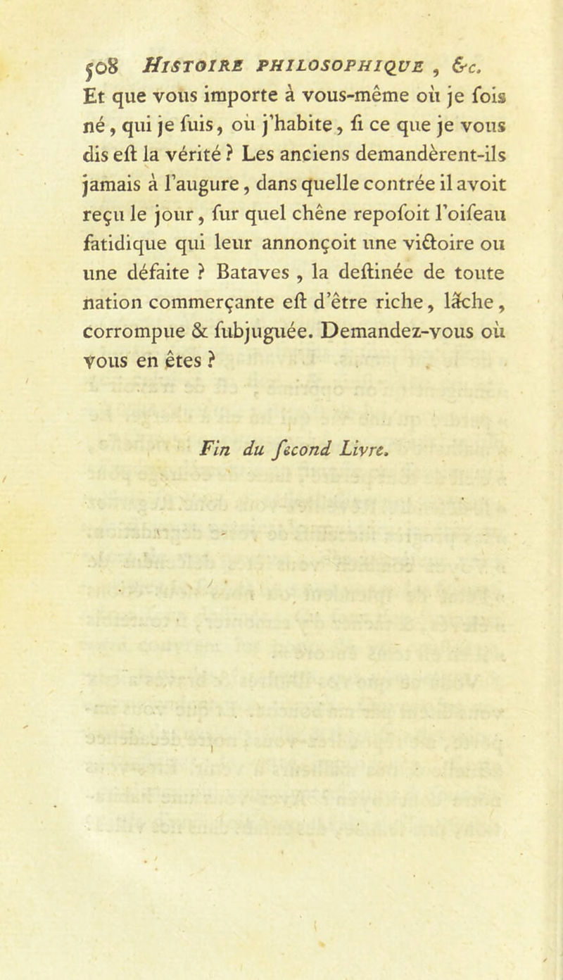 jo8 Histoire pkilosofhiqve , Çs-c. Et que vous importe à vous-même où je fols né, qui je fuis, où j’habite, fi ce que je vous dis eft la vérité ? Les anciens demandèrent-ils N jamais à l’augure, dans quelle contrée il avoit reçu le jour, fur quel chêne repofoit l’oifeaii fatidique qui leur annonçoit une viftoire ou une défaite ? Bataves , la deftinée de toute nation commerçante eft d’être riche, lâche, corrompue & fubjuguée. Demandez-vous où vous en êtes ? 1 Fin du f&cond Livre. I