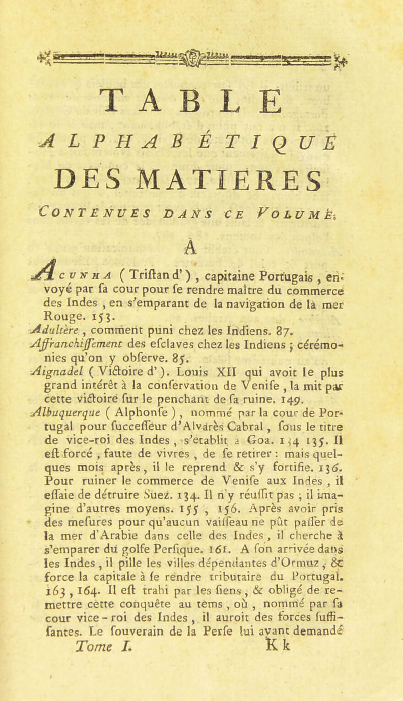 TABLE alphabétique DES MATIERES Contenues dans ce Volume-, A J^cvhha ( Triftand’) , capitaine Portugais , eti* voye par fa cour pour fe rendre maître du commercé des Indes , en s'emparant de la navigation de là mer Rouge. 155. Adultère , comment puni chez les Indiens. 87. Affranckijjement des efclaves chez les Indiens ; cérémo- nies qu’on y obferve. 8^. Aignadel ( Vidoired’). Louis XII qui avoit le plus grand intérêt à la confervation de Venife , la mit par cette vidoiré fur le penchant de fa ruine. 149, Albuquerque ( Alphonfe ) , nommé par la cour de Por- tugal pour fuccefl'éur d’Alvarès Cabrai, fous le titre de vice-roi des Indes ,-s’établit, a Goa. 1^4 135. Il eft forcé , faute de vivres , de fe retirer : mais quel- ques mois après, il le reprend &amp; s’y fortifie. 13(5. Pour ruiner le commerce de Venife aux Indes , il effaie de détruire Suez. 134. Il n’y réufTit pas \ il ima- gine d’autres moyens. IJJ , 156. Après avoir pris des mefures pour qu’aucun vailfeau ne pût palier de la mer d’Arabie dans celle des Indes, il cherche à s’emparer dii golfe Perftque. i6i. A Ton arMvéedans les Indes , il pille les villes dépendantes d’Ormuz , 8c force la capitale à le rendre tributaire du Portugal. 163,164. II eft trahi par les fiens, &amp; obligé de re- mettre cette conquête au tems , où , nornirié par fa cour vice-roi des Indes , il auroit des forces fuffi- fantes. Le fouverain de la Perfe lui ayant demandé Tome L Kk