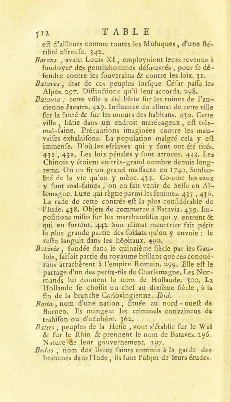 511 TABLE eft d^ailleurs comme toutes les Moluques, d^une fté- rilité affreufe. 342.. Barons , avant Louis XI, employoient leurs revenus à foudoyer des gentilshommes défœuvrés , pour fe dé- fendre contre les fouverains & contre les loix. 31. Bataves , état de ces peuples lorfque Céfar pafl'a les Alpes. 197. Diftinélions qu’il leur accorda. 298. Batavia : cette ville a été bâtie fur les ruines de l’an- cienne Jacatra. 429. Influence du climat de cette ville fur la fanté & fur les mœurs des habitans. 430. Cette ville , bâtie dans un endroit marécageux , eft très- mal-faine. Précautions imaginées contre les mau- vaifes exhalaifons. La population malgré cela y eft immenfe. D’où les efclaves qui y font ont été tirés. 431,432. Les loix pénales y font atroces. 4^3. Les Chinois y étoient en très-grand nombre depuis long- tems. On en fit un grand maflacre en 1740. Senfua- lité de la vie qu’on y mène. 434. Comme les eaux y font mal-faines , on en fait venir de Selfe en Al- lemagne. Luxe qui règne parmi les femmes. 435,436. La rade de cette contrée eft la plus confidérable de l’Inde. 438. Objets de commerce à Batavia. 439. Im- pofitions mifes fur les marchandifes qui y entrent Sc qui en fortent. 442 Son climat meurtrier fait périr la plus grande partie des foldats qu’on y envoie : le reftc languit dans les hôpitaux. 490. Batavie , fondée dans le quinzième fiècle par les Gau- lois , faifoit partie du royaume brillant que ces conqué- rans arrachèrent à l’empire Romain. 299. Elle elf le partage d’un des petits-fils de Charlemagne. Les Nor- mands lui donnent le nom de Hollande. 300. La Hollande fe choifit un chef au dixième fiècle , à la fin de la branche Carlovingienne. Ibid. Batta , nom d’une nation , limée au nord - oueft de Bornéo. Ils mangent les criminels convaincus de trahifon ou d’adultère. 362. Battes , peuples de la HefTe , vont s’établir fur le Wa'l & fur le Rhin & prennent le nom de Bataves. 296. Nature de leur gouvernement. 297. Bedas , nom des livres faints commis à la garde des bramines dans l’Inde, ils font l’objet de leurs études.