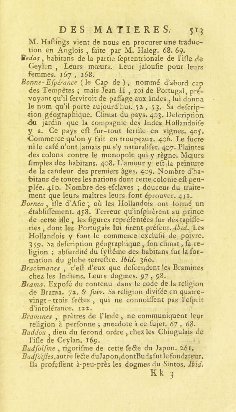 M. Haflings vient de nous en procurer une traduc- tion en Anglois , faite par M. Haleg. 68. 69. Bedas, habitans de la partie feptentrionale de l’ifle de CeyLn , Leurs mœurs. Leur jaloufie pour leurs femmes. 167, 168. Bonne-Efpérance (le Cap de), nommé d’abord cap des Tempêtes ; mais Jean 11 , roi de Portugal, pré- voyant qu’il ferviroit de paflage aux Indes , lui donna le nom qu’il porte aujourd’hui. 52, 53. Sa defcrip- tion géographique. Climat du pays. 403. Defcription du jardin que la compagnie des Indes Hollandoife y a. Ce pays eft fur-tout fertile en vignes. 405. ■Commerce qu’on y fait en troupeaux. 406. Le fucre ni le café n’ont jamais pu s’y naturalifer. 407. Plaintes des colons contre le monopole qui y règne. Mœurs fimples des habitans. 408. L’amour y eft la peinture de la candeur des premiers âges. 409. Nombre d’ha- bitans de toutes les nations dont cette colonie eft peu- plée. 4I0. Nombre des efclaves ; douceur du traite- ment que leurs maîtres leurs font éprouver. 411. Bornéo , ifte d’Afie où les Hollandois ont formé un établiftement. 458. Terreur qu’infpirèrent au prince de cette ifte , les figures repréfentées fur des tapiflé- ries , dont les Portugais lui firent préfent. Les Hollandois y font le commerce exclufif de poivre. 359. î)a defcription géographique , fon climat, fa re- ligion ; abfurdité du fyftéme des habitans fur la for- mation du globe terreftre. Ibid. 360. Brachmanes , c’eft d’eux que defcendent les Bramines chez les Indiens. Leurs dogmes. 97, 98. Brama. Expofé du contenu dans le code de la religion de Brama. 72. ù fuiv. Sa religion divifée en quatre- vingt - trois fedes , qui ne connoilTent pas l’efprit d’intolérance. 122. Bramines , prêtres de l’Inde , ne communiquent leur religion à perfonne ; anecdote à ce fujet. 67, 68. Buddou , dieu du fécond ordre , chez les Chingulais de rifle de Ceylan. 169. Budfdifme , rigorifme de cette fede du Japon. a6i. BudfoïJies,i\Jtre fede duJapon,dontBudsfut lefondateur. Ils profeflent à-peu-près les dogmes du Sintos. Ibid, K k 3