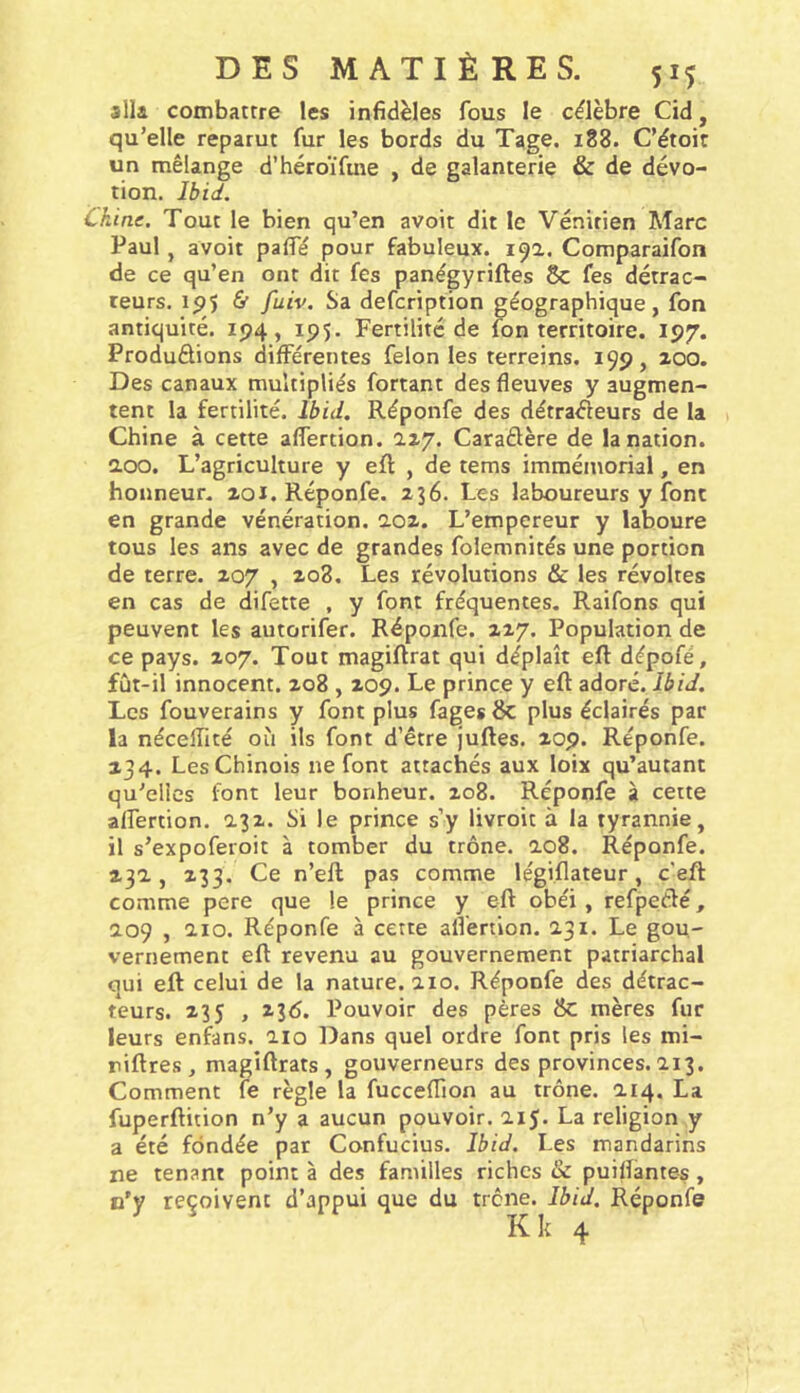 slla combattre les infidèles fous le cdèbre Cid, qu’elle reparut fur les bords du Tage. 188. C’étoit un mélange d’héroïfme , de galanterie & de dévo- tion. Ibid. Chine. Tout le bien qu’en avoir dit le Vénitien Marc Paul J avoir palfé pour fabuleux. 19a. Comparaifon de ce qu’en ont dit fes panégyriftes 8c fes détrac- ceurs. ip$ ù fuiv. Sa defcription géographique, fon antiquité. ip4, ip5. Fertilité de fon territoire. 197. Produdions différentes félon les terreins. 199, 200. Des canaux multipliés fortant des fleuves y augmen- tent la fertilité. Ibid. Réponfe des détradeurs de la Chine à cette aflertion. 2.27. Caradère de la nation, aoo. L’agriculture y ell: , de tems immémorial, en honneur. 201. Réponfe. 236. Les laboureurs y font en grande vénération. ao2. L’empereur y laboure tous les ans avec de grandes folemnités une portion de terre. 207 , 208. Les révolutions & les révoltes en cas de difette , y font fréquentes, Raifons qui peuvent les autorifer. Réponfe. 227. Population de ce pays. 207. Tout magiftrat qui déplaît eft dépofé, fût-il innocent. 208,209. Le prince y eft adoré. Ibid. Les fouverains y font plus fagesSc plus éclairés par la néceflité où ils font d’être juftes. 209. Réponfe. 134. Les Chinois ne font attachés aux loix qu’autant qu’elles font leur bonheur. 208. Réponfe à cette aflertion. 132. Si le prince s’y livroit à la tyrannie, il s’expoferoit à tomber du trône. ao8. Réponfe. 232, 233. Ce n’eft pas comme légiflateur, c'eft comme pere que le prince y eft obéi, refpedé, 209 , 210. Réponfe à cette aflertion. 231. Le gou- vernement eft revenu au gouvernement patriarchal oui eft celui de la nature. 210. Réponfe des détrac- teurs. 235 , 230. Pouvoir des pères & mères fur leurs enfans. 210 Dans quel ordre font pris les mi- riftres, magîftrats , gouverneurs des provinces. 213. Comment fe règle la fucceflion au trône. 214. La fuperftition n’y a aucun pouvoir. 215. La religion y a été fondée par Confucius. Ibid. Les mandarins ne tenant point à des familles riches & puiflàntes, n’y reçoivent d’appui que du trône. Ibid. Réponfe Kk 4