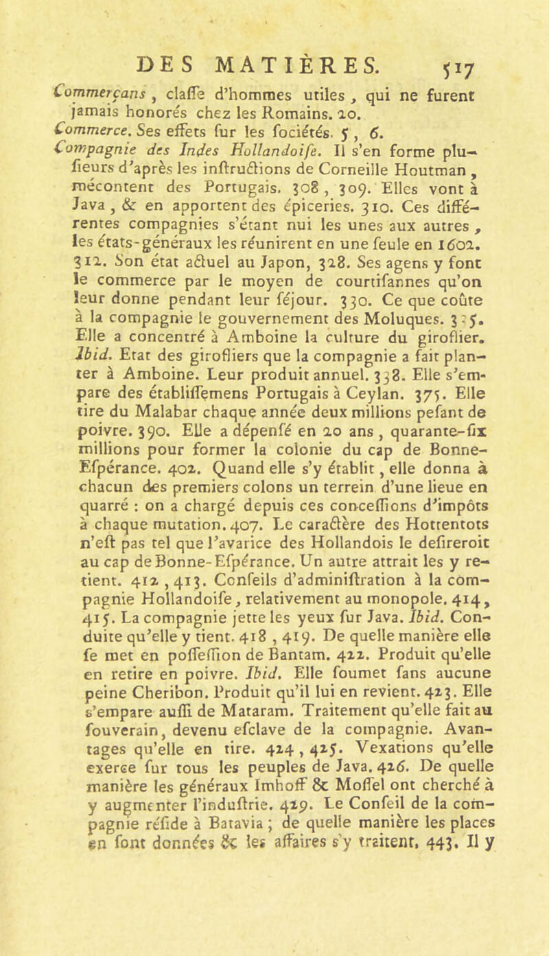 Commerçans , clafle d’hommes utiles , qui ne furent jamais honorés chez les Romains, ao. Commerce. Ses effets fur les fociétés. 5 , 6. Compagnie des Indes Hollandoife. Il s’en forme plu— fleurs d’après les inftruélions de Corneille Houtman , mécontent des Portugais. 308 , 309, Elles vont à Java, & en apportent des épiceries. 310. Ces diffé- rentes compagnies s’étant nui les unes aux autres , les états-généraux les réunirent en une feule en 1601. 311. Son état aâuel au Japon, 318. Ses agens y font le commerce par le moyen de courtifannes qu’on leur donne pendant leur féjour. 330. Ce que coûte à la compagnie le gouvernement des Moluques. 3:5, Elle a concentré à Amboine la culture du giroflier. Ibid. Etat des girofliers que la compagnie a fait plan- ter à Amboine. Leur produit annuel. 338. Elle s’em- pare des établiffemens Portugais à Ceylan. 375. Elle tire du Malabar chaque année deux millions pefant de poivre. 390. Elle a dépenfé en 2.0 ans , quarante-fix millions pour former la colonie du cap de Bonne- Efpérance. 402. Quand elle s’y établit, elle donna à chacun des premiers colons un terrein d’une lieue en quarré : on a chargé depuis ces conceflions d’impôts à chaque mutation. 407. Le caraélère des Hottentots n’eft pas tel que l’avarice des Hollandois le defireroit au cap de Bonne-Efpérance. Un autre attrait les y re- tient. 412,413. Ccnfeils d’adminiflration à la com- pagnie Hollandoife, relativement au monopole. 414 , 415. La compagnie jette les yeux fur Java. Ibid, Con- duite qu’elle y tient. 418,419. De quelle manière elle fe met en poffeffion de Bantam. 422. Produit qu’elle en retire en poivre. Ibid. Elle foumet fans aucune peine Cheribon. Produit qu’il lui en revient. 423. Elle s’empare aufli de Mataram. Traitement qu’elle fait au fouverain, devenu efclave de la compagnie. Avan- tages qu’elle en tire. 424,425. Vexations qu’elle exerce fur tous les peuples de Java. 426. De quelle manière les généraux Imhoff 8c Moffel ont cherché à y augmenter l’induftrie. 429. Le Confeil de la com- pagnie réfide à Batavia ; de quelle manière les places en font données 8c les alfaires s’y traitent, 443. Il y