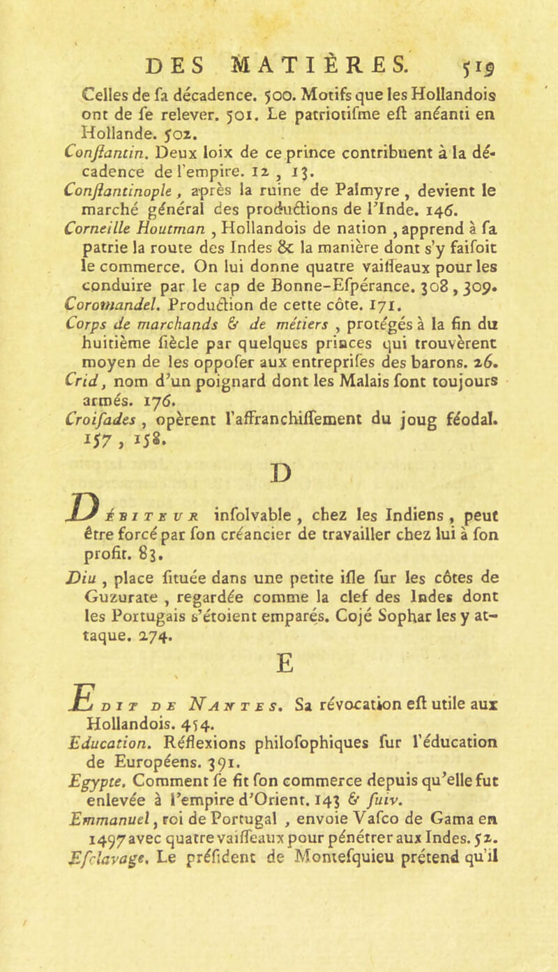 Celles de fa décadence. 500. Motifs que les Hollandois ont de fe relever. 501. Le patriotifme eft anéanti en Hollande, yoz. Conjîancin. Deux loix de ce prince contribuent à la dé- cadence de l’empire. 12 , 13. Conjiantinople, après la ruine de Paîmyre, devient le marché général des produâions de Tlnde. 146. Corneille Houtman , Hollandois de nation , apprend à fa patrie la route des Indes &; la manière dont s’y faifoit le commerce. On lui donne quatre vailîeaux pour les conduire par le cap de Bonne-Efpérance. 308,309. Coromandel. Production de cette côte. I71. Corps de marchands & de métiers , protégés à la fin du huitième fiècle par quelques princes qui trouvèrent moyen de les oppofer aux entreprifes des barons. 26. Crid, nom d’un poignard dont les Malais font toujours armés. lyd. Croifades , opèrent rafFrancbiffement du joug féodal. 1^7, 158. D D iv I T E U s. infolvable , chez les Indiens , peut être forcé par fon créancier de travailler chez lui à fon profit. 83. Diu , place fituée dans une petite ifle fur les côtes de Guzurate , regardée comme la clef des Indes dont les Portugais s’étoient emparés. Cojé Sophar les y at- taque. 274. E DIT D £ Naît T E S. Sa révocation eft utile aux Hollandois. 454. Education. Réflexions philofophiques fur l’éducation de Européens. 391. Egypte. Comment fe fit fon commerce depuis qu’elle fut enlevée à l’empire d’Orient. 143 6f fuiv. Emmanuel, roi de Portugal , envoie Vafco de Gama en 1497 avec quatre vaiffeaux pour pénétrer aux Indes, y 2. E/clavage, Le préfidenc de Momefquieu prétend qu’il