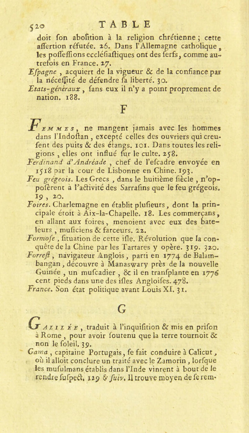 doit fon aborition à la religion chre'tienne ; cette affertion réfutée. ^6. Dans FAllemagne catholique, les poflelTions eccléfiaftiques ont des ferfs, comme au- trefois en France. 17. Efpagne , acquiert de la vigueur &amp; de la confiance par la rlécelTité de défendre fa liberté. 30. ^tats-généraux , fans eux il n’y a point proprement de nation. 188. F. EM MES y ne mangent jamais avec les hommes dans rindoftan , excepté celles des ouvriers qui creu- fent des puits &amp; des étangs. lOi. Dans toutes les reli- gions , elles ont influé fur le culte. 258. Ferdinand d'Andréade , chef de l’efcadre envoyée en 1518 par la cour de Lisbonne en Chine. 193. Feu grégeois. Les Grecs , dans le huitième fiècle , n’op- polerent à l’aélivité des Sarrafins que le feu grégeois. 19 , 20. Poir«. Charlemagne en établit plufieurs, dont la prin- cipale étoit à Aix-la-Chapelle. 18. Les commerçans , en allant aux foires, menoient avec eux des bate- leurs , muficiens &amp; farceurs. 22. Formofe , fituation de cette ifle. Révolution que la con- quête de la Chine parles Tartares y opère. 319. 320. Forreft y navigateur Anglois, parti en 1774 de Balam- bangan, découvre à Manaswary près de la nouvelle Guinée , un mufcadier , 8c il en tranfplante en 177^ cent pieds dans une des ifles Angloifes. 478. France. Son état politique avant Louis XI. 31. ' An Z É E y traduit à l’inquifition &amp; mis en prifon à Rome , pour avoir foutenu que la terre tournoit &amp; non le foleil. 39. Cama , capitaine Portugais, fe fait conduire à Calicot, où il alloit conclure un traité avec le Zamorin, lorfque les mufulmans établis dans l’Inde vinrent à bout de le rendre fufpeél:, 129 &amp; fuiv. Il trouve moyen de fe rem'