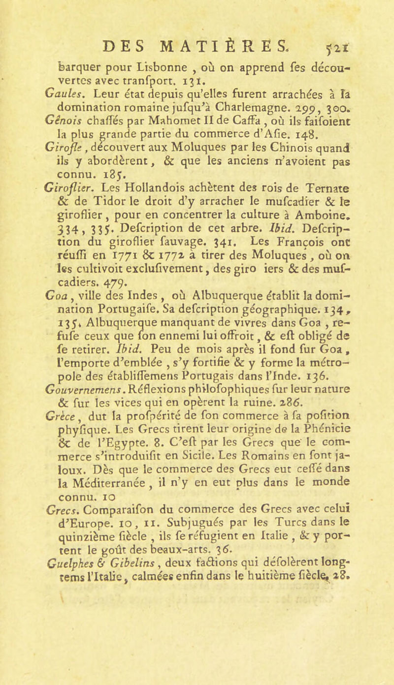 barquer pour Lisbonne , oü on apprend fes décou- vertes avec tranfport. 131. Gaules, Leur état depuis qu’elles furent arrachées à la domination romaine jufqu’à Charlemagne, app, 300. Génois chalîés par Mahomet II de CafFa , où ils faifoient la plus grande partie du commerce d’Afie. 148. Girofle , découvert aux Moluques par les Chinois quand ils y abordèrent, & que les anciens n’avoient pas connu. 185. Giroflier. Les Hollandois achètent des rois de Ternate & de Tidor le droit d’y arracher le mufcadier & le giroflier , pour en concentrer la culture à Amboine, 334» 335- Defcription de cet arbre. Ibid. Defcrip- tion du giroflier fauvage. 341. Les François ont réuffi en 1771 & lyyi à tirer des Moluques , où on les cultivoit exclufivement, des giro iers & des muf- cadiers. 479. Goa , ville des Indes , où Albuquerque établit la domi- nation Portugaife. Sa defcription géographique. 134, 135» Albuquerque manquant de vivres dans Goa , re- fufe ceux que (on ennemi lui ofFroit, & eft obligé de fe retirer. Ibid. Peu de mois après il fond fur Goa, l’emporte d’emblée , s’y fortifie & y forme la métro- pole des établifFemens Portugais dans l’Inde. 136. Gouvernemens .Réflexions philofophiques fur leur nature & fur les vices qui en opèrent la ruine. 286. Grèce , dut la profpérité de fon commerce à fa pofition phyfique. Les Grecs tirent leur origine de la Phénicie 6c de l’Egypte. 8. C’efi: par les Grecs que le com- merce s’introduifit en Sicile. Les Romains en font ja- loux. Dès que le commerce des Grecs eut cefTé dans la Méditerranée , il n’y en eut plus dans le monde connu. 10 Grecs. Comparaifon du commerce des Grecs avec celui d’Europe. lO, ii. Subjugués par les Turcs dans le quinzième fiècle , ils fe réfugient en Italie , & y por- tent le goût des beaux-arts. 36. Cuelphes & Gibelins , deux faftions qui défolèrent long- tems l’Italie, calmées enfin dans le huitième fièclei 28,