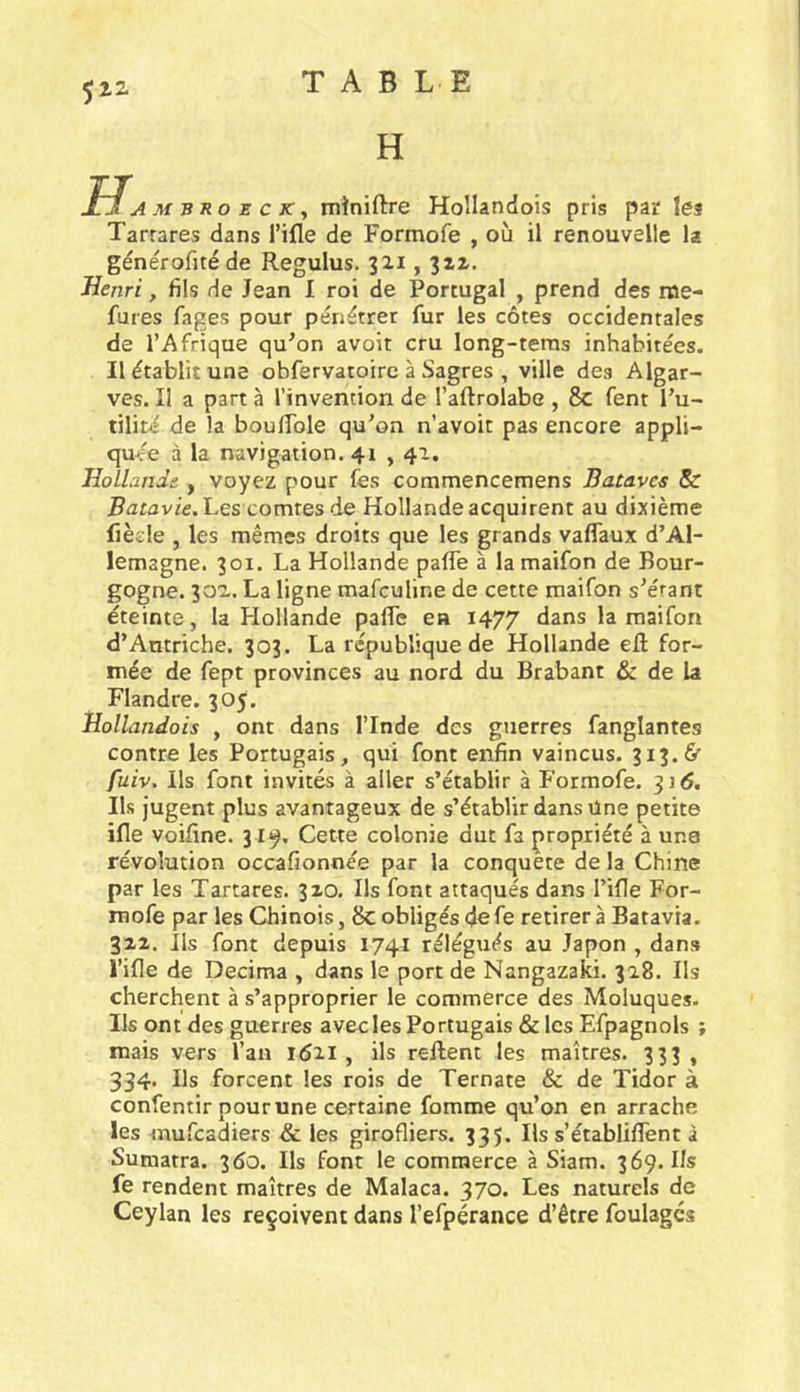 H JlJ A M Büo Z c K y miniftre Hollandois pris par les Tarrares dans Tifle de Formofe , où il renouvelle la générofitéde Regulus. 321,312. Henri, fils de Jean I roi de Portugal , prend des nae- fures fages pour pénétrer fur les côtes occidentales de l’Afrique qu’on avoir cru long-teras inhabitées. Il établit une obfervatoirc à Sagres , ville des Algar- ves. Il a part à l’invention de l’aftrolabe , 8c fent Fu- tilité de la boulTole qu’on n’avoit pas encore appli- cjuée à la navigation. 41,41. Hollande , voyez pour fes commencemens Batavcs & Les comtes de Hollande acquirent au dixième fiède , les mêmes droits que les grands vaflaux d’Al- lemagne. 301. La Hollande paffe à la maifon de Bour- gogne. 302. La ligne mafculine de cette maifon s’érant éteinte, la Hollande palTe ea 1477 la maifon d’Autriche. 303. La république de Hollande ell for- mée de fept provinces au nord du Brabant & de la Flandre. 305. Hollandois , ont dans l’Inde des guerres fanglantes contre les Portugais, qui font enfin vaincus. 313. & fuiv. Ils font invités à aller s’établir à Formofe. 3] <5. Ils jugent plus avantageux de s’établir dans Une petite ifle voifine. 31«^. Cette colonie dut fa propriété à une révolution occafionnée par la conquête de la Chine par les Tartares. 310. Ils font attaqués dans l’ifle For- mofe par les Chinois, 8c obligés de fe retirera Batavia. 312. Ils font depuis 1741 rélégués au Japon , dans l’ifle de Décima , dans le port de Nangazaki. 318. Ils cherchent à s’approprier le commerce des Moluques. Ils ont des guerres avec les Portugais & les Efpagnols ; mais vers l’an 1Ô21 , ils relient les maîtres. 333 , 334* Ils forcent les rois de Ternate & de Tidor à confentir pour une certaine fomme qu’on en arrache les mufcadiers & les girofliers. 335. Ils s’établifTent à Sumatra. 360. Ils font le commerce à Siam. 369. Us fe rendent maîtres de Malaca. 370. Les naturels de Ceylan les reçoivent dans l’efpérance d’être foulages