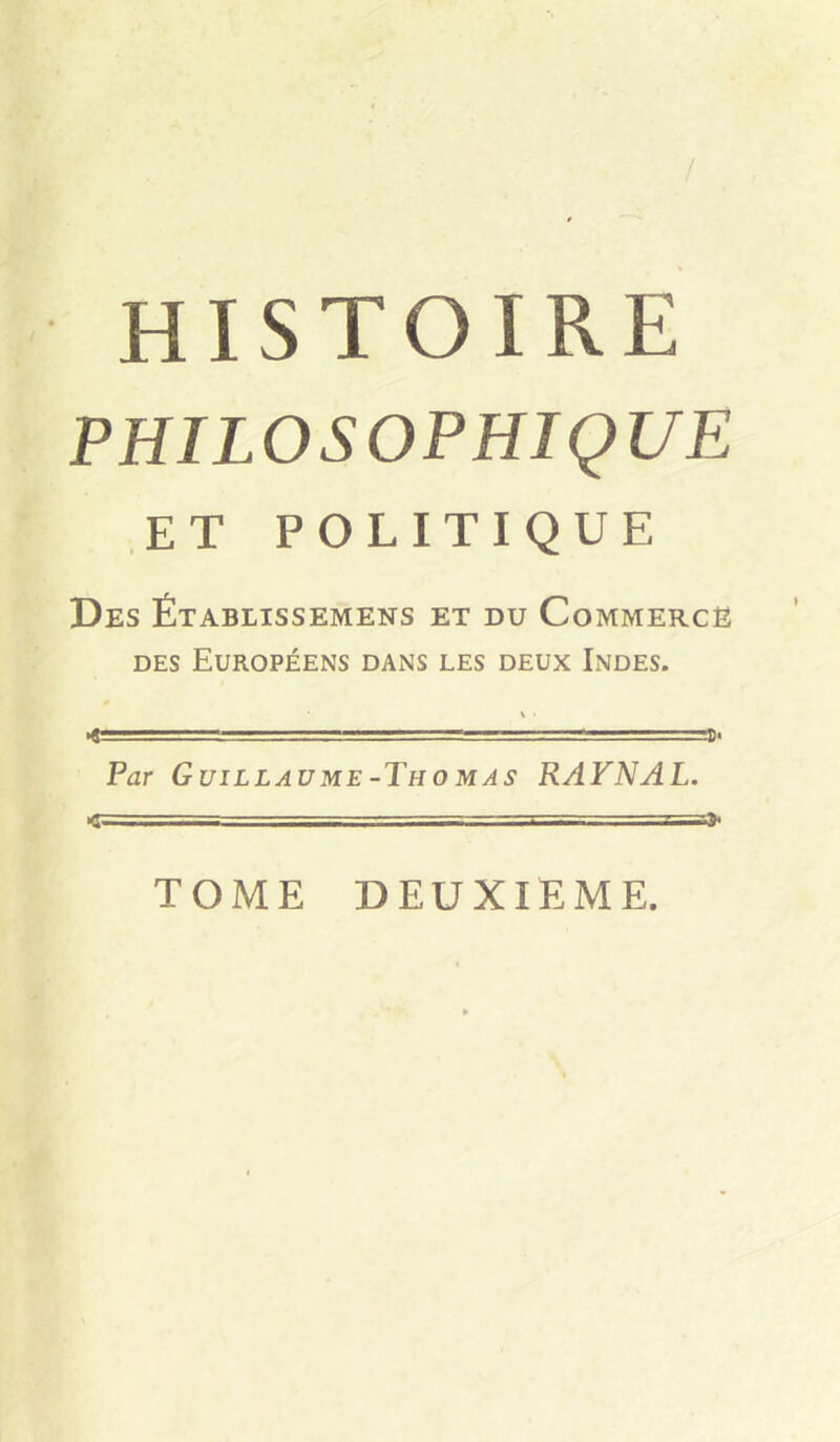 / HISTOIRE PHILOSOPHIQUE ET POLITIQUE Des Établissemens et du Commerce DES Européens dans les deux Indes. Par Guillaume-Tho MAS RAFNAL. I ,■ ■ t--.- =» TOME DEUXIEME.