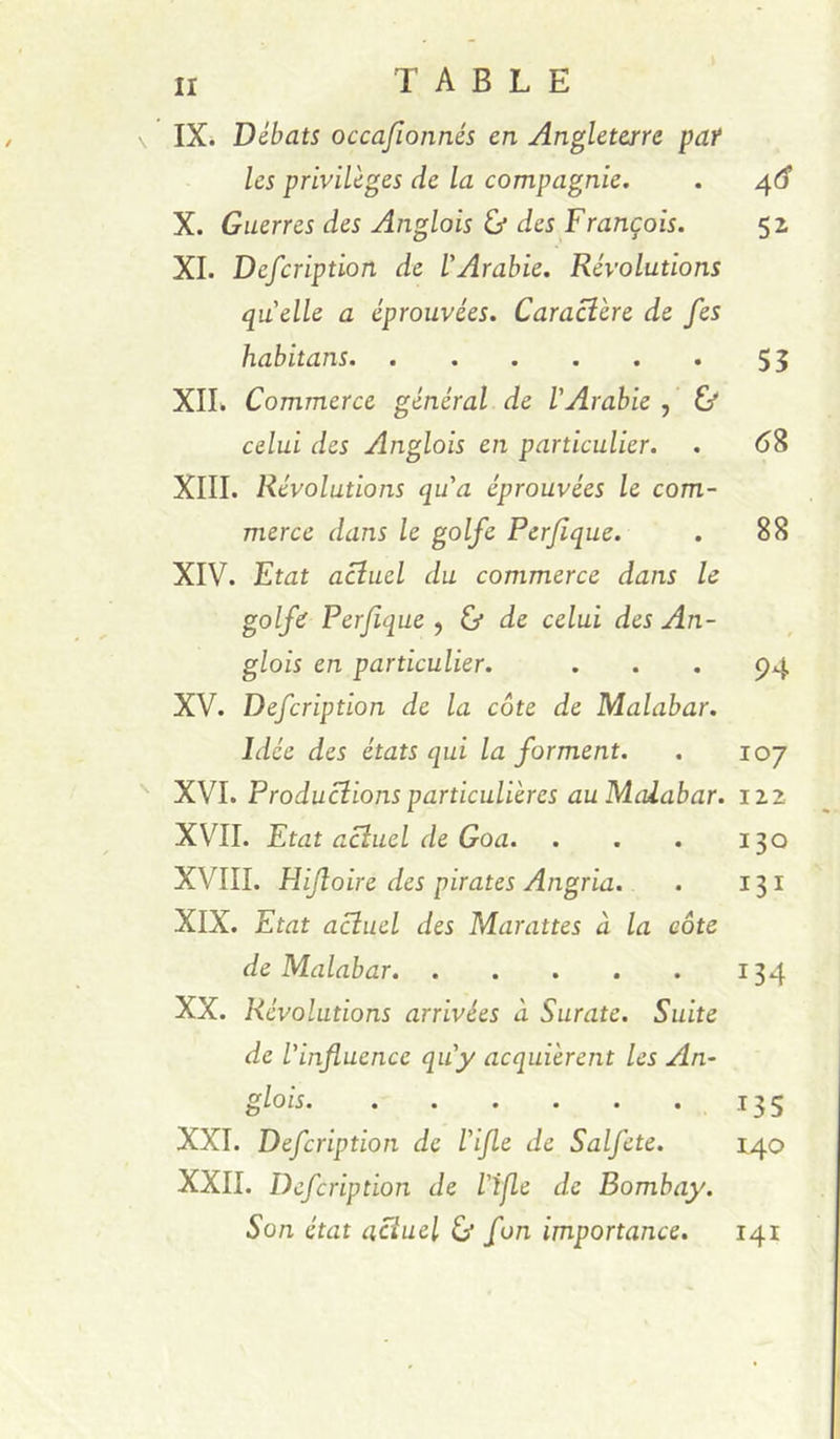 IXi Débats occafionnés en Angleterre paf les privilèges de la compagnie. . X. Guerres des Anglais & des François. 52 XI. Defcription de l'Arabie. Révolutions quelle a éprouvées. Caractère de fes habitans. . . . . . . 55 XIL Commerce général de l'Arabie , & celui des Anglais en particulier. . 6^ XIII. Révolutions qu'a éprouvées le com- merce dans le golfe Pcrjîque. . 88 XIV. Etat actuel du commerce dans le golfe Perjique ^ & de celui des An- glais en particulier. ... 94 XV. Defcription de la côte de Malabar. Idée des états qui la forment. . 107 XVI. Productions particulières au Malabar, izz XVII. Etat actuel de Goa. . . . 130 XVIII. Hijîoire des pirates Angria. . 131 XIX. Etat a^uel des Marattes à la côte de Malabar 134 XX. Révolutions arrivées à Surate. Suite de l'infiuence qu'y acquièrent les An- glais 135 XXL Defcription de l'ijle de Salfcte. 140 XXII. Defcription de l'ijle de Bombay. Son état actuel éj fon importance. 141