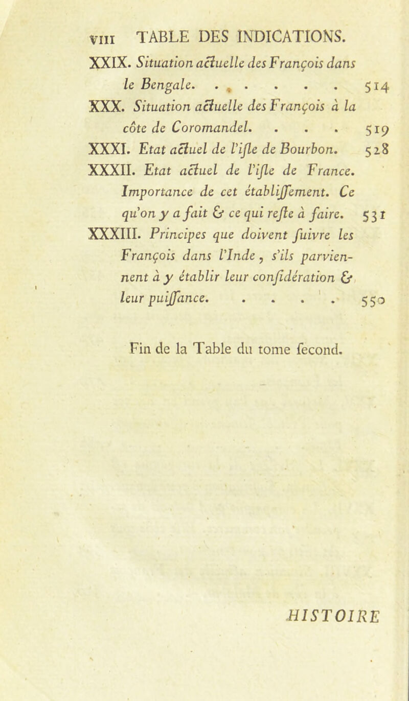 XXIX. Situation acîuclle des François dans le Bengale. • » • . . . 514 XXX. Situation actuelle des François à la côte de Coromandel. . . . 51^ XXXI. Etat actuel de Vijle de Bourbon. 528 XXXII. Etat actuel de Vijle de France. Importance de cet établijjement. Ce quon y a fait & ce qui rejîe à faire. 531 XXXIII. Principes que doivent fuivre les François dans l'Inde, s'ils parvien- nent à y établir leur conjidération Cf, leur puiffance. . . . ' . 550 Fin de la Table du tome fécond. HISTOIRE