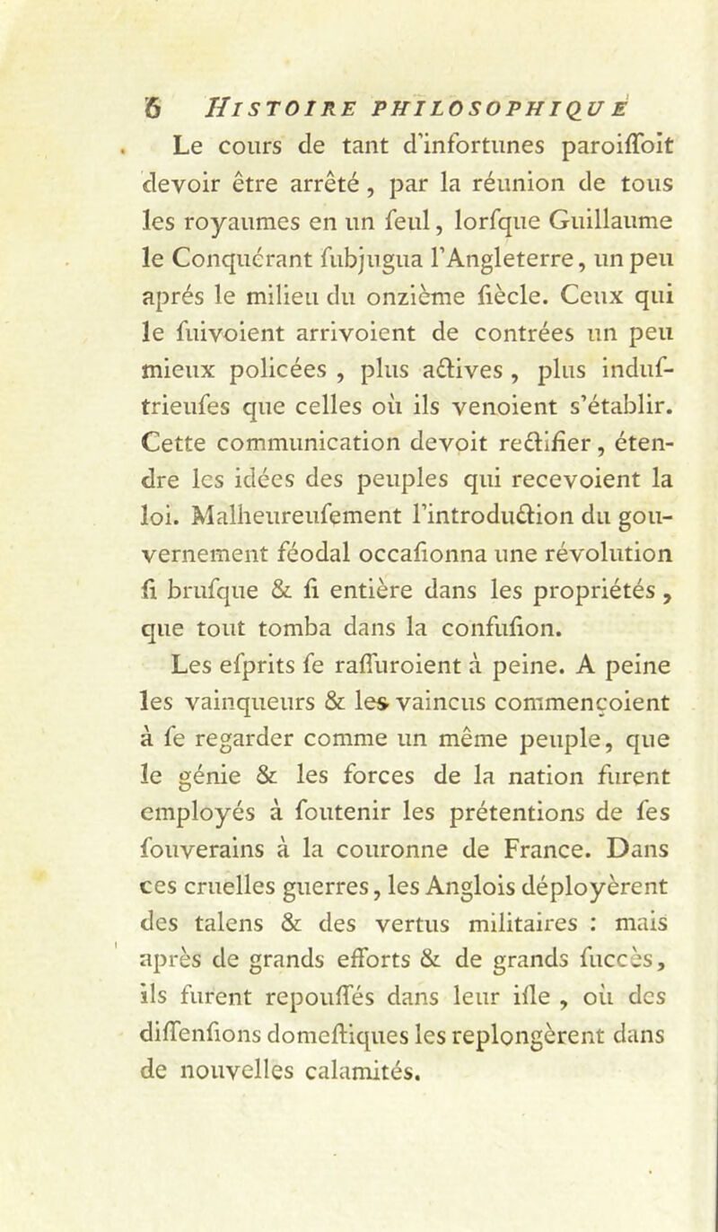 Le cours de tant d’infortunes paroiffolt devoir être arrêté, par la réunion de tous les royaumes en un feul, lorfque Guillaume le Conquérant fubjugua l’Angleterre, un peu après le milieu du onzième liècle. Ceux qui le fuivoient arrivoient de contrées un peu mieux policées , plus aélives , plus induf- trieufes que celles oii ils venoient s’établir. Cette communication devoit redifîer, éten- dre les idées des peuples qui recevoient la loi. Malheureufement l’introduêlion du gou- vernement féodal occafionna une révolution ü brufque &amp; fi entière dans les propriétés , que tout tomba dans la confufion. Les efprits fe raffuroient à peine. A peine les vainqueurs &amp; les vaincus commencoient à fe regarder comme un même peuple, que le génie &amp; les forces de la nation furent employés à foutenir les prétentions de fes fouverains à la couronne de France. Dans ces cruelles guerres, les Anglois déployèrent des talens &amp; des vertus militaires : mais après de grands efforts &amp; de grands fuccès, ils furent repouffés dans leur ide , où des diffenfions domefiiques les replongèrent dans de nouvelles calamités.