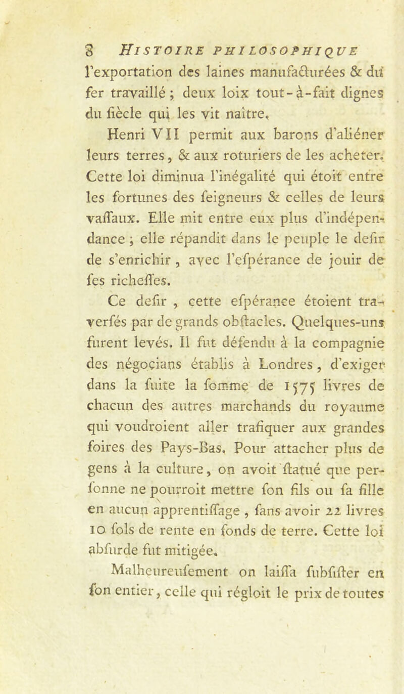 rexportation des laines manufafturées &amp; diî fer trayaillé ; deux loix tout-à-fait dignes du fiècle qui les vit naître, Henri VII permit aux barons d’aliéner leurs terres, &amp; aux roturiers de les acheter. Cette loi diminua l’inégalité qui étoit entre les fortunes des feigneurs &amp; celles de leurs vaflaux. Elle mit entre eux plus d’indépen-, dance ; elle répandit dans le peuple le defir de s’enrichir , avec l’efpérance de jouir de fes richelTes. Ce defir , cette efpérance étoient tra-. verfés par de grands obftacles. Quelques-uns furent levés. Il fut défendu à la compagnie des négoçians établis à Londres, d’exiger dans la fuite la fomme de 1575 livres de chacun des autres marchands du royaume qui voudroient aller trafiquer aux grandes foires des Pays-Bas. Pour attacher plus de gens à la culture, on avoit flatué que per- fonne ne pourroit mettre fon fds ou fa fille \ en aucun apprentiffage , fans avoir 22 livres 10 fols de rente en fonds de terre. Cette loi abfurde fut mitigée, Malheureufement on laiffa fubfifler en fûn entier, celle qui régloit le prix de toutes