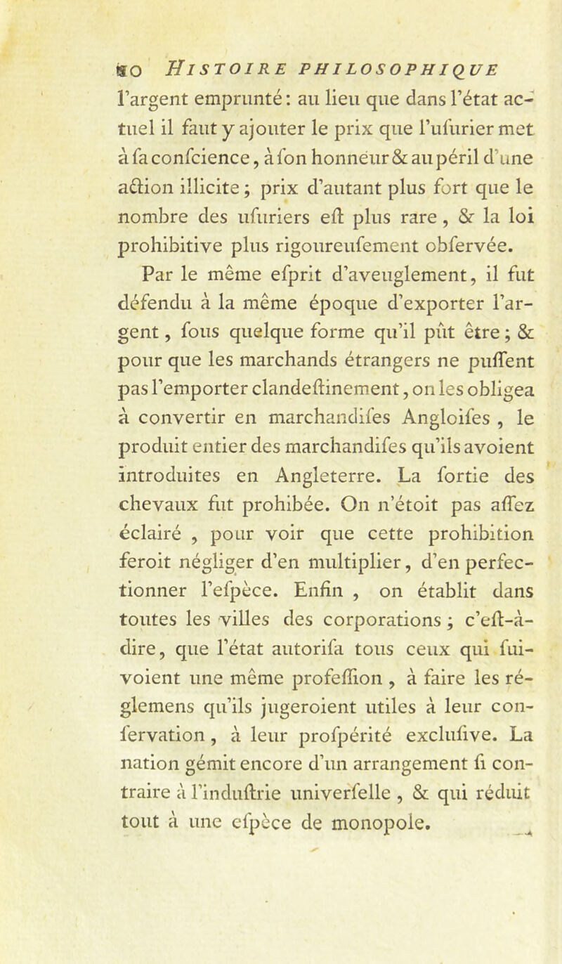 l’argent emprunté ; au lieu que dans l’état ac- tuel il faut y ajouter le prix que l’iifuriermet àfaconfcience, àfon honneur & au péril d’une aélion illicite ; prix d’autant plus fort que le nombre des ufuriers ell plus rare , & la loi prohibitive plus rigoureufement obfervée. Par le même efprit d’aveuglement, il fut défendu à la même époque d’exporter l’ar- gent , fous quelque forme qu’il pût être ; & pour que les marchands étrangers ne puflent pas l’emporter clandeftinement, on les obligea à convertir en marchandifes Angloifes , le produit entier des marchandifes qu’ils avoient introduites en Angleterre. La fortie des chevaux fut prohibée. On n’étoit pas affez éclairé , pour voir que cette prohibition feroit négliger d’en multiplier, d’en perfec- tionner l’efpèce. Enfin , on établit dans toutes les villes des corporations ; c’efl-à- dire, que l’état autorifa tous ceux qui fui- voient une même profeffion , à faire les ré- glemens qu’ils jugeroient utiles à leur con- fervation, à leur profpérité exclufive. La nation gémit encore d’un arrangement fi con- traire à l’induftrie univeffelle , & qui réduit tout à une efpcce de monopole.