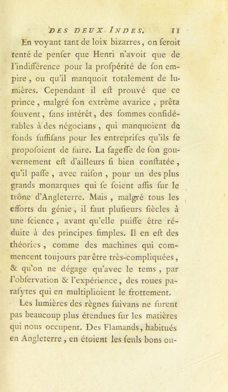 En voyant tant de loix bizarres, on feroit tenté de penfer que Henri n’avoit que de l’indifférence pour la profpérité de fon em- pire , ou qu’il manquoit totalement de lu- mières. Cependant il eft prouvé que ce prince , malgré fon extrême avarice , prêta fouvent, fans intérêt, des fommes conlidé- rables à des négocians , qui manquoient de fonds fuffifans pour les entreprifes qu’ils fe propofoient de faire. La fageffe de fon gou- vernement eft d’ailleurs fi bien conftatée , qu’il paffe , avec raifon , pour un des plus grands monarques qui fe foient aftis fur le trône d’Angleterre. Mais , malgré tous les efforts du génie , il faut plufieurs fiècles à une fcience , avant qu’elle puifle être ré- duite à des principes ftmples. Il en eft des théories , comme des machines qui com- mencent toujours par être très-compliquéeà, & qu’on ne dégage qu’avec le tems , par l’obfervation & l’expérience, des roues pa- rafytes qui en multiplioient le frottement. Les lumières des règnes fuivans ne furent pas beaucoup plus étendues fur les matières qui nous occupent. Des Flamands, habitués en Angleterre , en étoient les feuls bons ou-