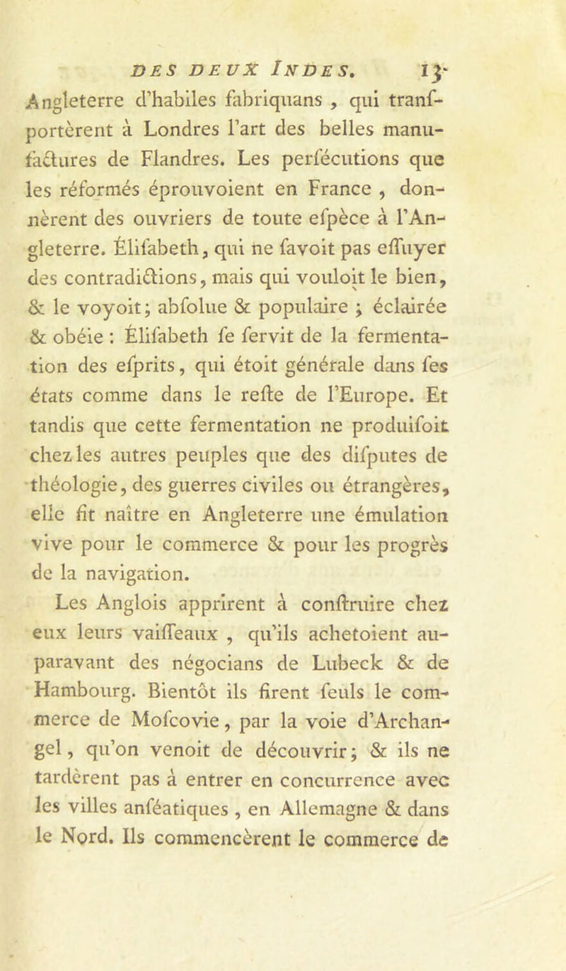 Angleterre d’habiles fabriquans , qui tranf- portèrent à Londres l’art des belles manu- tadures de Flandres. Les perfécutions que les réformés éprouvoient en France , don- nèrent des ouvriers de toute efpèce à l’An- gleterre. Élifabeth, qui ne favoit pas effuyer des contradiélions, mais qui vouloit le bien, & le voyoit; abfolue & populaire ; éclairée & obéie : Élifabeth fe fervit de la fermenta- tion des efprits, qui étoit générale dims fes états comme dans le relie de l’Europe. Et tandis que cette fermentation ne produifoit chez les autres peuples que des difputes de théologie, des guerres civiles ou étrangères, elle ht naître en Angleterre une émulation vive pour le commerce & pour les progrès de la navigation. Les Anglois apprirent à conftruire chez eux leurs vailTeaux , qu’ils achetoient au- paravant des négocians de Lubeck & de Hambourg. Bientôt ils firent feuls le com- merce de Mofcovie, par la voie d’Archan- gel, qu’on venoit de découvrir; & ils ne tardèrent pas à entrer en concurrence avec les villes anféatiques , en Allemagne & dans le Nord. Ils commencèrent le commerce de