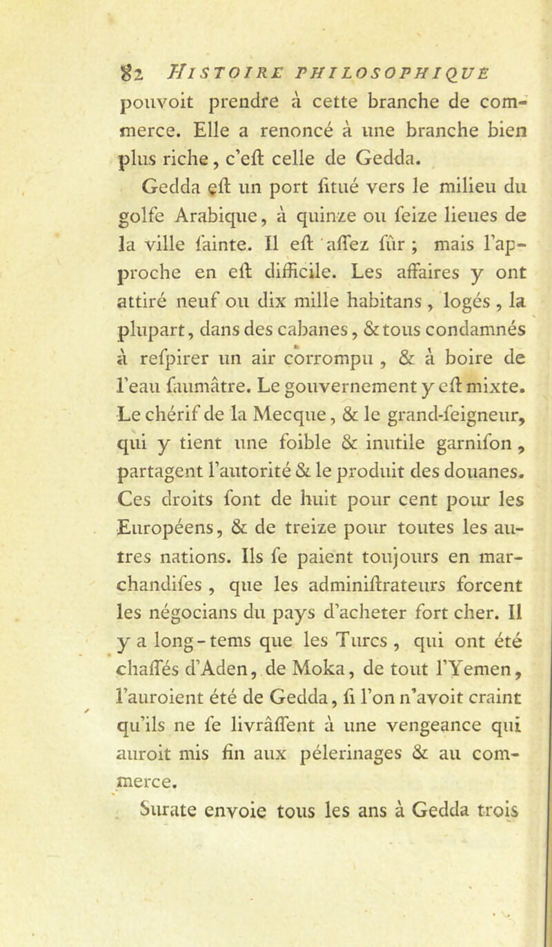 pouvoit prendre à cette branche de com- merce. Elle a renoncé à une branche bien plus riche, c’eft celle de Gedda. Gedda çll: un port fitiié vers le milieu du golfe Arabique, à quinze ou feize lieues de la ville fainte. Il eft 'affez fûr ; mais l’ap- proche en eft difficile. Les affaires y ont attiré neuf ou dix mille habitans , logés , la plupart, dans des cabanes, &tous condamnés à refpirer un air corrompu , & à boire de l’eau faumâtre. Le gouvernement y cft mixte. Le chérif de la Mecque, & le grand-feigneur, qui y tient une foible & inutile garnifon , partagent l’autorité & le produit des douanes. Ces droits font de huit pour cent pour les Européens, & de treize pour toutes les au- tres nations. Ils fe paient toujours en mar- chandifes , que les adminiftrateurs forcent les négocians du pays d’acheter fort cher. Il y a long - tems que les Turcs , qui ont été • * chaffés d’Aden, de Moka, de tout l’Yemen, l’auroient été de Gedda, fi l’on n’avoit craint qu’ils ne fe livrâffent à une vengeance qui auroit mis fin aux pèlerinages & au com- merce. , Surate envoie tous les ans à Gedda trois