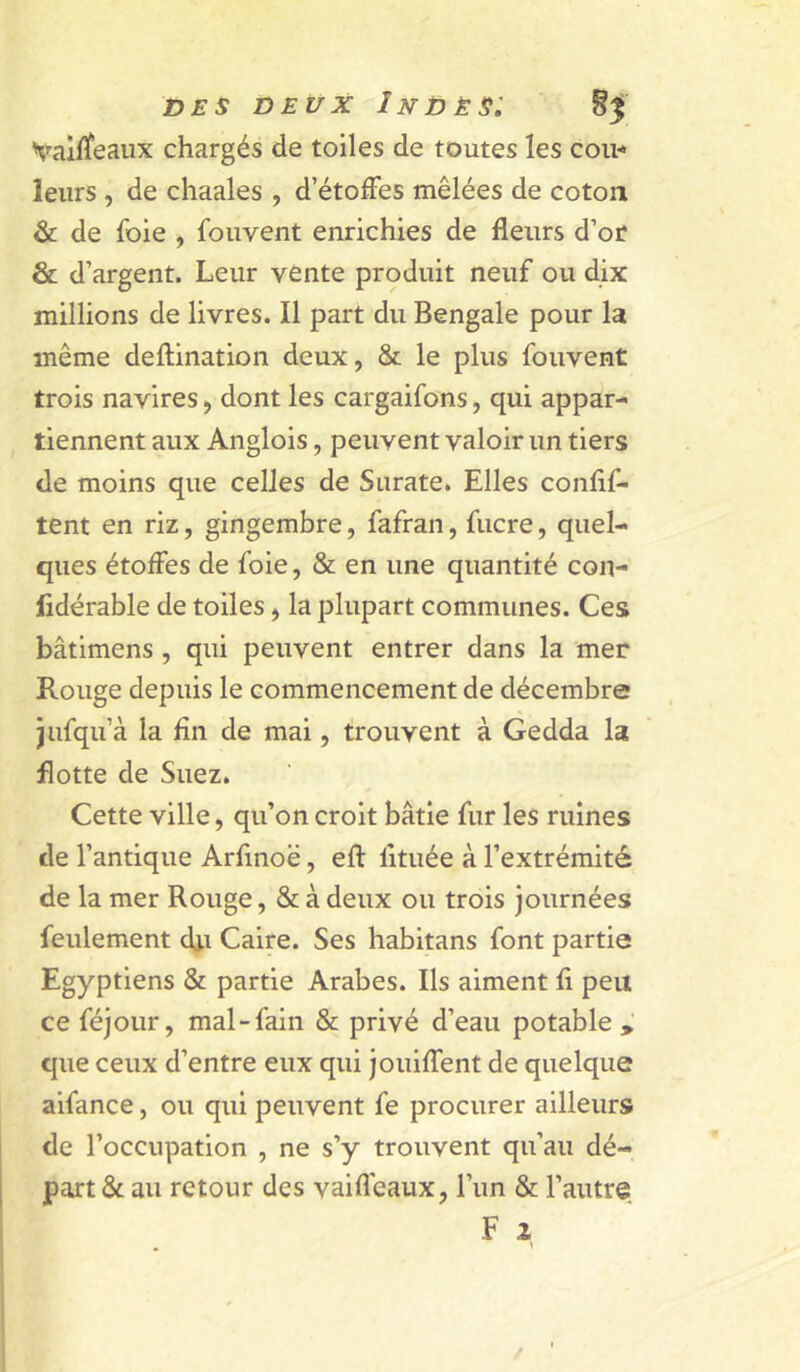 Valfïeaiix chargés de toiles de toutes les cou-* leurs , de chaales , d’étoffes mêlées de coton & de foie , fouvent enrichies de fleurs d’or & d’argent. Leur vente produit neuf ou dix millions de livres. Il part du Bengale pour la même deftination deux, & le plus fouvent trois navires, dont les cargaifons, qui appar- tiennent aux Anglois, peuvent valoir un tiers de moins que celles de Surate. Elles conflf- tent en riz, gingembre, fafran, fucre, quel- ques étoffes de foie, & en une quantité con- lidérable de toiles, la plupart communes. Ces bâtimens, qui peuvent entrer dans la mer Rouge depuis le commencement de décembre jufqu’à la fin de mai, trouvent à Gedda la flotte de Suez. Cette ville, qu’on croit bâtie fur les ruines de l’antique Arfinoë, eff lltuée à l’extrémité de la mer Rouge, & à deux ou trois journées feulement dj.i Caire. Ses habitans font partie Egyptiens & partie Arabes. Ils aiment li peu ce féjour, mal-fain & privé d’eau potable que ceux d’entre eux qui jouiffent de quelque aifance, ou qui peuvent fe procurer ailleurs de l’occupation , ne s’y trouvent qu’au dé- part & au retour des vaifleaux, l’un & l’autre F i