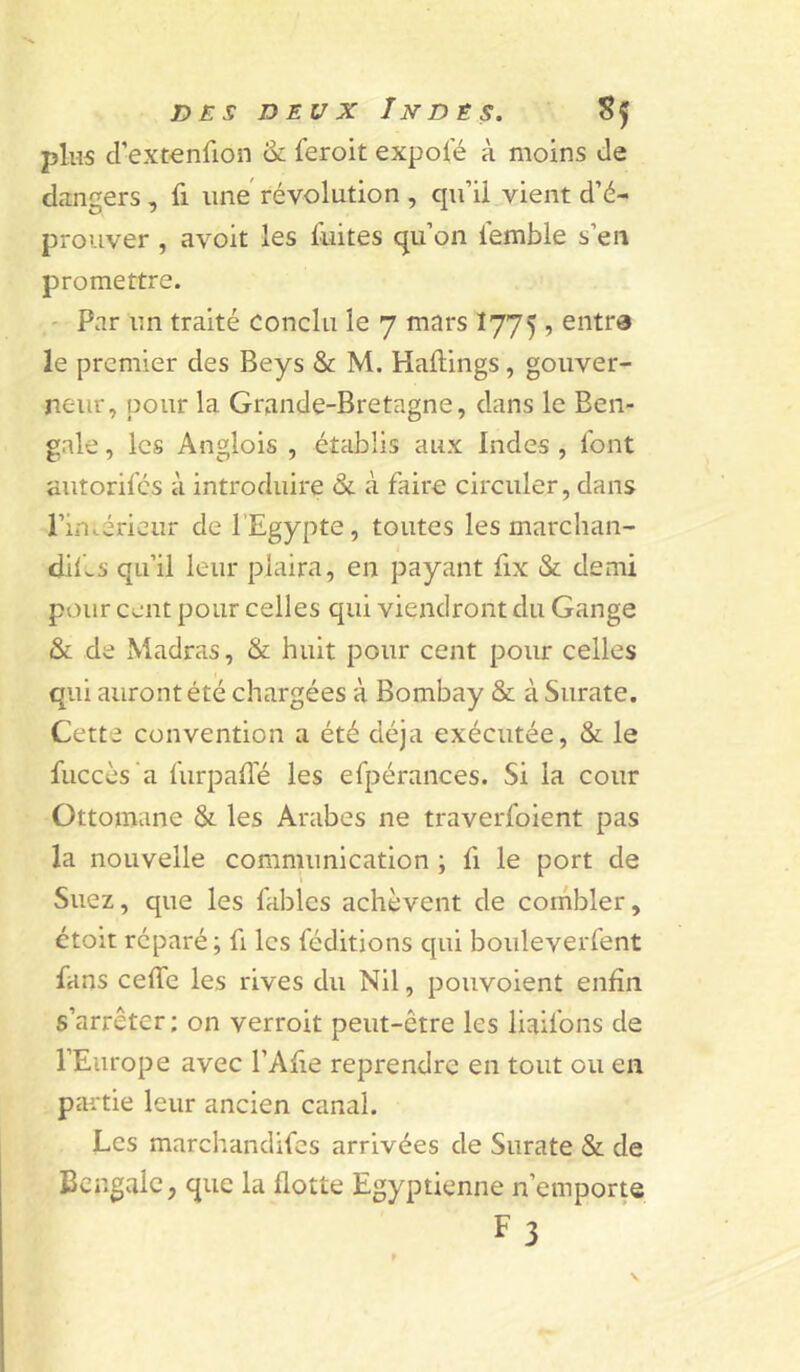 plus d’extenfion & feroit expoie à moins de dangers, fi une révolution , qu’il vient d’é- prouver , avoit les fuites qu’on femble s’en promettre. ' Par un traité Conclu le 7 mars I775 , entra le premier des Beys & M. Haftings, gouver- neur, pour la Grande-Bretagne, dans le Ben- gale , les Anglois , établis aux Indes , font autorifés à introduire &. à faire circuler, dans l’incérieur de l’Egypte, toutes les marchan- dif-s qu’il leur plaira, en payant fix & demi pour cent pour celles qui viendront du Gange & de Madras, & huit pour cent pour celles qui auront été chargées à Bombay & à Surate. Cette convention a été déjà exécutée, & le fuccès 'a furpaüé les efpérances. Si la cour Ottomane & les Arabes ne traverfoient pas la nouvelle communication ; fi le port de Suez, que les fables achèvent de corhbler, étoit réparé; fi les féditions qui bouleverfent fans ceffe les rives du Nil, pouvoient enfin s’arrêter; on verroit peut-être les liaifons de l’Europe avec l’Afie reprendre en tout ou en partie leur ancien canal. Les marchandifes arrivées de Surate & de Bengale, que la flotte Egyptienne n’emporte