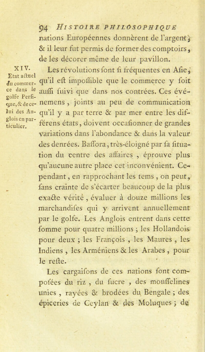 XIV. Etat aitnel commer- ce dans le golfe Perfi- q^ie,& de ce- lui des An- glois en par- ticulier. 94 Histoire philùsophkiuë rations Européennes donnèrent de l’argent & il leur fut permis de former des comptoirs , de les décorer même de leur pavillon. Les révolutions font fi fréquentes en Afie, qu’il eft impoflible que le commerce y foit aufli fuivi que dans nos contrées. Ces évé- nemens , joints au peu de communication qu’il y a par terre & par mer entre les dif- férens états, doivent occafionner de grandes variations dans l’abondance & dans la valeur des denrées. BalTora, très-éloigné par fa litua- tion du centre des aft'aires , éprouve plus qu’aucune autre place cet inconvénient. Ce- pendant , en rapprochant les tems , on peut, fans crainte de s’écarter beaucoup de la plus exaéle vérité , évaluer à douze millions les marcliandifes qui y arrivent annuellement par le golfe. Les Anglois entrent dans cette fomme pour quatre millions ; les Hollandois pour deux ; les François , les Maures , les Indiens , les Arméniens & les Arabes , pour le relie. Les cargaifons de ces nations font com- pofées du riz , du fucre , des moiilTelines unies , rayées & brodées du Bengale ; des épiceries de Ccylan & des Moluques j de