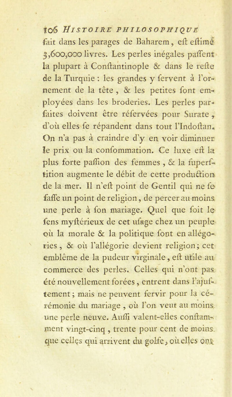 fait clans les parages de Baharem, efî: eftimé 3,600,000 livres. Les perles inégales partent la plupart à Conftantinople & dans le refte de la Turquie ; les grandes y fervent à l’or- nement de la tête , & les petites font em- ployées dans les broderies. Les perles par- faites doivent être réfervées pour Surate , d’où elles fe répandent dans tout l’Indoflan* On n’a pas à craindre d’y en voir diminuer îe prix ou la confommation. Ce luxe efl la plus forte partion des femmes , & la fuperf- tition augmente le débit de cette produdion de la mer. Il n’efl; point de Gentil qui ne fe falTe un point de religion, de percer au moins, une perle à fon mariage. Quel que foit le fens myflérieux de cet ufage chez un peuple où la morale & la politique font en allégo- ries , Sz: où l’allégorie devient religion ; cet emblème de la pudeur virginale, ert; utile au commerce des perles. Celles qui n’ont pas. été nouvellement forées , entrent dans l’ajuf- tement ; mais ne peuvent fervir pour la cé- a rémonie du mariage , où l’on veut au moins une perle neuve. Audi valent-elles conflam- ment vingt-cinq , trente pour cent de moins, que celles qui arrivent du golfe ^ où elles onît