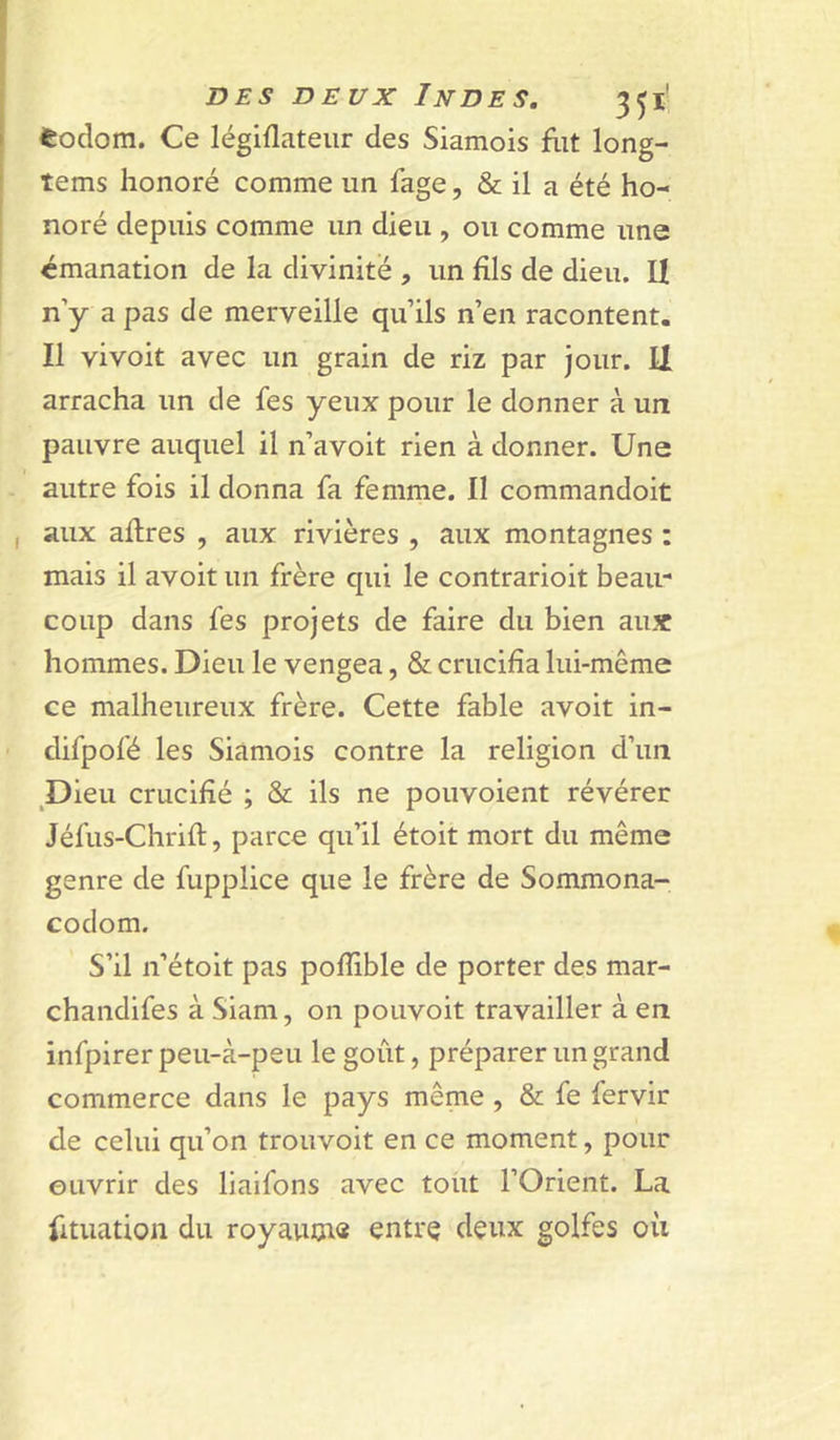 fcodom. Ce légiflateur des Siamois flit long- tems honoré comme un fage, & il a été ho- noré depuis comme un dieu , ou comme une émanation de la divinité , un fils de dieu. U n y a pas de merveille qu’ils n’en racontent. Il vivoit avec un grain de riz par jour. Il arracha un de fes yeux pour le donner à un pauvre auquel il n’avoit rien à donner. Une autre fois il donna fa femme. 11 commandoit aux aflres , aux rivières , aux montagnes : mais il avoit un frère qui le contrarioit beau- coup dans fes projets de faire du bien aux hommes. Dieu le vengea, & crucifia lui-même ce malheureux frère. Cette fable avoit in- difpofé les Siamois contre la religion d’un Dieu crucifié ; & ils ne pouvoient révérer Jéfus-Chrift, parce qu’il étoit mort du même genre de fupplice que le frère de Sommona- codom. S’il n’étoit pas pofhble de porter des mar- chandifes à Siam, on pouvoir travailler à en infpirer peu-à-peu le goût, préparer un grand commerce dans le pays même, & fe fervir de celui qu’on trouvoit en ce moment, pour ouvrir des liaifons avec tout l’Orient. La fituation du royautn» entrQ deux golfes oii