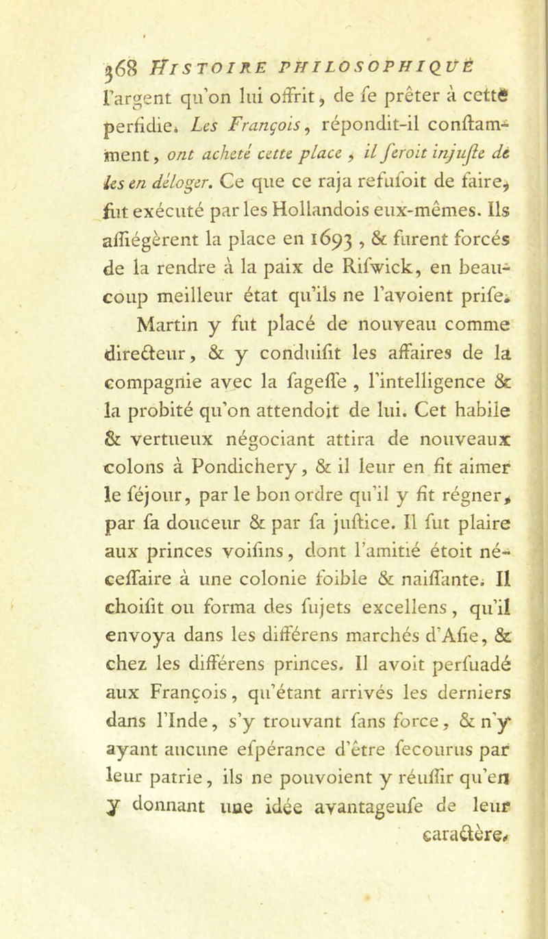 l’argent qu’on lui offrit, de fe prêter à cette perfidie* Les François^ répondit-il conftam- jment, ont acheté cette place , il ferait injufle de les en déloger. Ce que ce raja refufoit de faire^ fut exécuté par les Hollandois eux-mêmes. Ils afiiégèrent la place en 1693 ’ ^ furent forcés de la rendre à la paix de Rifwick, en beau- coup meilleur état qu’ils ne l’avoient prife^ Martin y fut placé de nouveau comme direéteur, & y conduifit les affaires de la compagnie avec la fageffe , l’intelligence & la probité qu’on attendoit de lui. Cet habile & vertueux négociant attira de nouveaux colons à Pondichéry, & il leur en fit aimer le féjoiir, par le bon ordre qu’il y fit régner > par fa douceur & par fa juftice. Il fut plaire aux princes voifins, dont l’amitié étoit né- ceffaire à une colonie foible & naiffante* Il choifit ou forma des fujets excellens, qu’il envoya dans les différens marchés d’Afie, & chez les différens princes. Il avoit perfuadé aux François, qu’étant arrivés les derniers dans l’Inde, s’y trouvant fans force, & n’y ayant aucune efpérance d’être fecourus par leur patrie, ils ne pouvoient y réufiir qu’en y donnant une idée avantageufe de leur caraélère.»