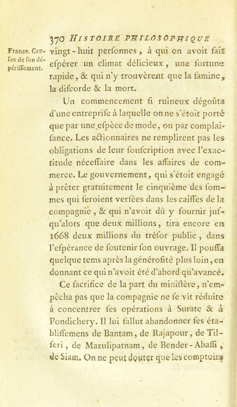 France. Can- fes de fon dé- pérUFement. '37O Histoire philôsopjîiq^ué vingt - huit perfonnes , à qui on avoit faîî efpérer un climat délicieux, une fortune rapide, & qui n’y trouvèrent que la famine , la difcorde & la mort. Un commencement lî ruineux dégoûta d’une entreprife à laquelle on ne s’étoit porté que par une.efpèce de mode, ou par complai- fance. Les adionnaires ne remplirent pas les obligations de leur foufcription avec l’exac- titude néceffaire dans les affaires de corn- merce. Le gouvernement, qui s’étoit engagé à prêter gratuitement le cinquième des fem- mes qui feroient verfées dans les caiffes de la compagnie , & qui n’a voit dû y fournir jiif- qu’alors que deux millions, tira encore en 1668 deux millions du tréfor public , dans l’efpérance de foutenirfon ouvrage. Il pouffa quelque tems après la générolité plus loin, en donnant ce qui n’avoit été d’abord qu’avancé. Ce facrifîce de la part du miniftère, n’em.- pêcha pas que la compagnie ne fe vît réduite à concentrer fes opérations à Surate & à Pondichéry. Il lui fallut abandonner fes éta- bllffemens de Bantam, de Rajapour, de Til- feri, de Mazulipatnara, de Bender-Abafîî , de Siani, On ne peut tlçwtçr que les comptoir^