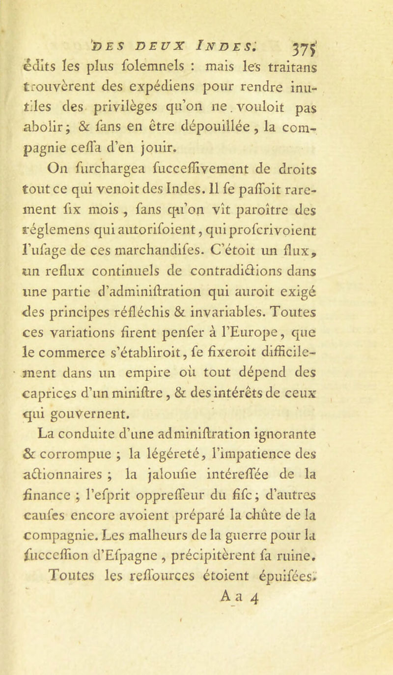 DEUX Indes: 375’ édits les plus folemnels : mais les traitans trouvèrent des expédiens pour rendre inu- tiles des privilèges qu’on ne.vouloit pas abolir ; & fans en être dépouillée , la com- pagnie cefla d’en Jouir. On furchargea fuccelîlvement de droits tout ce qui venoit des Indes. 11 fe palToit rare- ment lix mois , fans qii’on vît paroître des réglemens qui autorifoient, qui profcrivoient l’ufage de ces marchandifes. C’étoit im flux, un reflux continuels de contradiûions dans une partie d’adminiftration qui auroit exigé des principes réfléchis & invariables. Toutes ces variations firent penfer à l’Europe, que le commerce s’établiroit, fe fîxeroit difficile- ment dans un empire où tout dépend des caprices d’un miniflre, & des intérêts de ceux qui gouvernent. La conduite d’une adminiflration ignorante &: corrompue ; la légéreté, l’impatience des aêlionnaires ; la Jaloufie intéreffiée de la finance ; l’efprit oppreffeur du fîfc; d’autres caufcs encore avoient préparé la chute de la compagnie. Les malheurs de la guerre pour la fucccffion d’Efpagne , précipitèrent fa ruine. Toutes les refl'ources étoient épuifées. A a 4