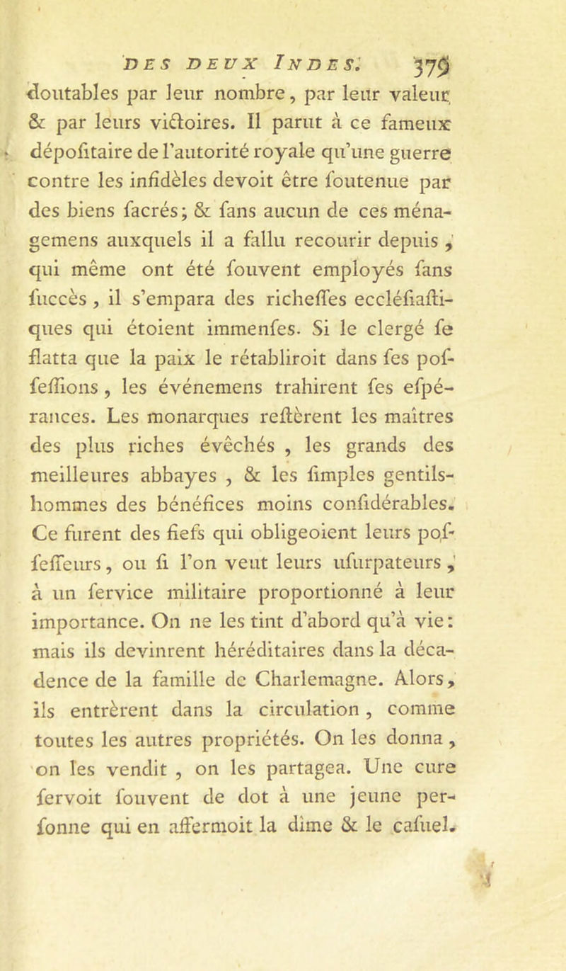 ^outables par leur nombre, par leur valeur & par leurs vidoires. Il parut à ce fameux: dépofitaire de l’autorité royale qu’une guerre contre les infidèles devoit être foutenue par des biens facrés ; & fans aucun de ces ména- gemens auxquels il a fallu recourir depuis qui même ont été fouvent employés fans fuccès , il s’empara des richefies eccléfiafti- ques qui étoient immenfes. Si le clergé fe flatta que la paix le rétabliroit dans fes pof- fefiions , les événemens trahirent fes efpé- rances. Les monarques reftèrent les maîtres des plus riches évêchés , les grands des meilleures abbayes , & les limples gentils- hommes des bénéfices moins confidérables. Ce furent des fiefs qui obligeoient leurs po.f- fefieurs, ou fi l’on veut leurs ufurpateurs à un fervice militaire proportionné à leur importance. On ne les tint d’abord qu’à vie : mais ils devinrent héréditaires dans la déca- dence de la famille de Charlemagne. Alors, ils entrèrent dans la circulation, comme toutes les autres propriétés. On les donna , ’on les vendit , on les partagea. Une cure fervoit fouvent de dot à une jeune per- fonne qui en affermoit la dime & le cafuel.