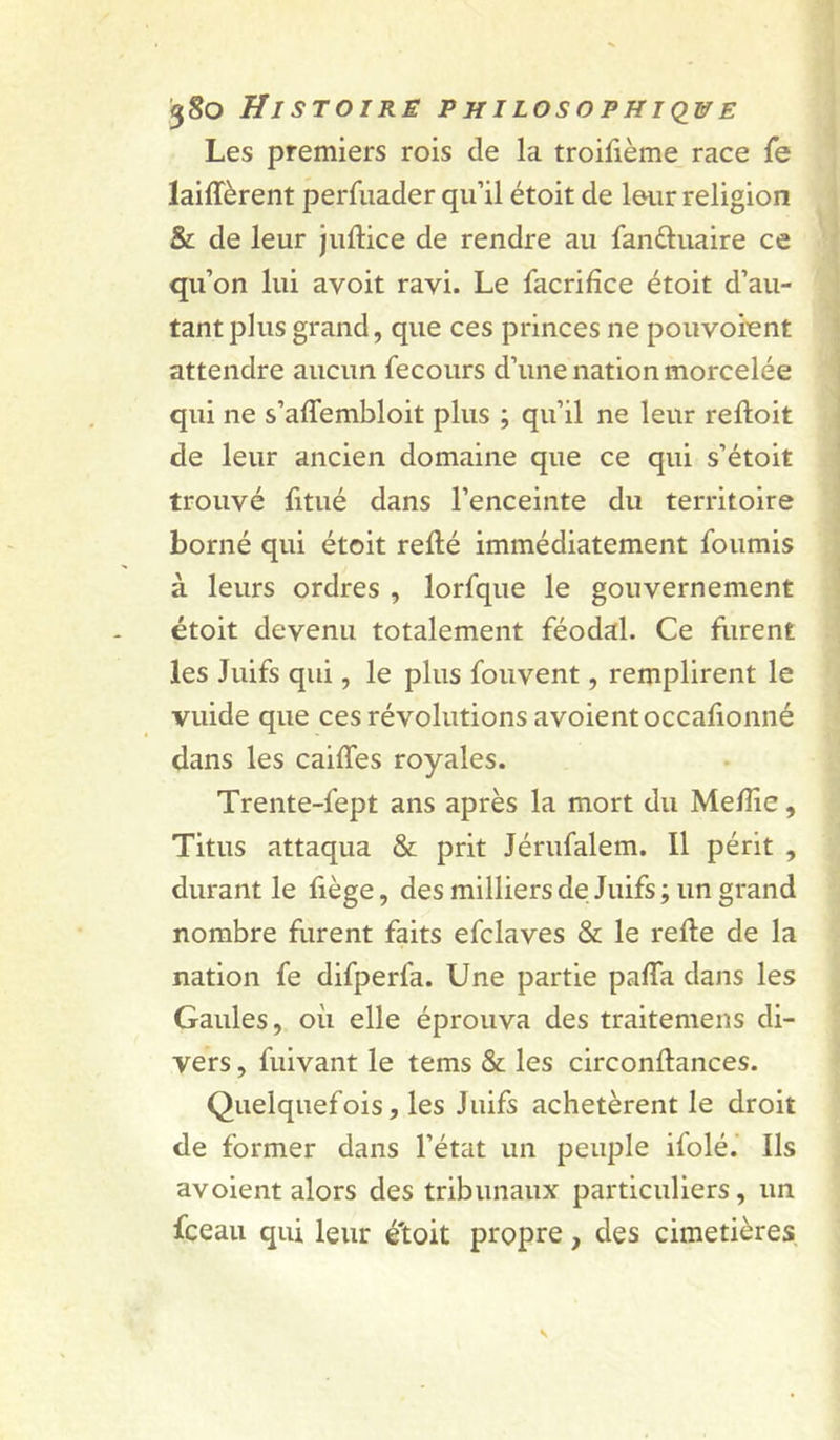 Les premiers rois de la troifième race fe laiffèrent perfuader qu’il étoit de leur religion &amp; de leur juftice de rendre au fanftuaire ce qu’on lui avoir ravi. Le facrifîce étoit d’au- tant plus grand, que ces princes ne pouvoient attendre aucun fecours d’une nation morcelée qui ne s’affembloit plus ; qu’il ne leur reftoit de leur ancien domaine que ce qui s’étoit trouvé fitué dans l’enceinte du territoire borné qui étoit relié immédiatement fournis à leurs ordres , lorfque le gouvernement étoit devenu totalement féodal. Ce flirent les Juifs qui, le plus fouvent, remplirent le vuide que ces révolutions avoientoccalionné dans les cailTes royales. Trente-fept ans après la mort du Melîie, Titus attaqua &amp; prit Jérufalem. Il périt , durant le liège, des milliers de Juifs; un grand nombre furent faits efclaves &amp; le relie de la nation fe difperfa. Une partie palfa dans les Gaules, où elle éprouva des traitemens di- vers , fuivant le tems &amp; les circonllances. Quelquefois, les Juifs achetèrent le droit de former dans l’état un peuple ifolé. Ils avoient alors des tribunaux particuliers, un fceau qui leur é'toit propre, des cimetières