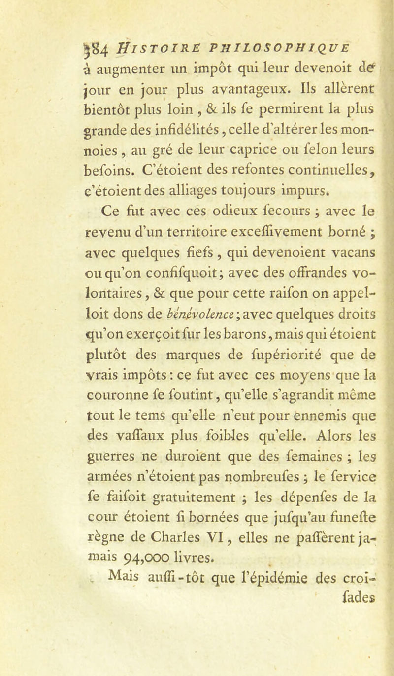 à augmenter un impôt qui leur clevenoit def jour en jour plus avantageux. Ils allèrent bientôt plus loin , & ils fe permirent la plus grande des infidélités, celle d’altérer les mon- noies , au gré de leur caprice ou félon leurs befoins. C’étoient des refontes continuelles, e’étoientdes alliages toujours impurs. Ce fut avec ces odieux fecours ; avec le revenu d’un territoire excelTivement borné ; avec quelques fiefs , qui devenoient vacans ou qu’on confifquoit; avec des offrandes vo- lontaires , & que pour cette raifon on appel- loit dons de ; avec quelques droits qu’on exerçoit fur les barons, mais qui étoient plutôt des marques de fupériorité que de vrais impôts : ce fut avec ces moyens'que la couronne fe foutint, qu’elle s’agrandit même tout le tems qu’elle n’eut pour ennemis que des vaffaux plus foibles qu’elle. Alors les guerres ne duroient que des femaines ; les armées n’étoient pas nombreufes ; le fervice fe faifoit gratuitement ; les dépenfes de la cour étoient fi bornées que jufqu’au funefle règne de Charles VI, elles ne paffèrent ja- mais 94,000 livres. Mais auffi-tôt que l’épidémie des croi- fades