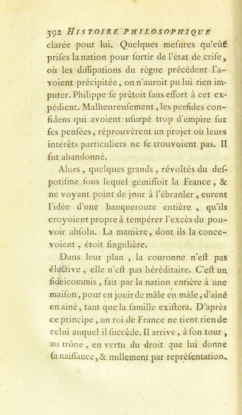 39^ Histoire philosopkkiué clarée pour lui. Quelques mefures qu’eùé prifes la nation pour fortir de l’état de crife, où les diffipations du règne précédent l’a- voient précipitée, on n’auroit pu lui rien im- puter. Philippe fe prêtoit fans effort à cet ex- pédient. Malheureufement, les perfides con- fîdens qui avoient ufurpé trop d’empire fut fes penfées, réprouvèrent un projet où leursf intérêts particuliers ne fe trouvoient pas. II fut abandonné. Alors , quelques grands , révoltés du def- potifme fous lequel gémiffoit la France , & ne voyant point de jour à l’ébranler > eurent l’idée d’une banqueroute entière , qu’ils croyoient propre à tempérer l’excès du pou- voir abfolu. La manière, dont ils la conce- voient, étoit fmgulière. Dans leur plan , la couronne n’efî: pas éleâive , elle n’efl pas héréditaire. C’efl: un hdeicommis , fait par la nation entière à une maifon, pour en j ouir de mâle en mâle, d’aîné en aîné, tant que la famille exiflera. D’après ce principe, un roi de France ne tient rien de celui auquel il fuccède. Il arrive, àfon tour , au trône , en vertu du droit que lui donne fanaifTance,& mülemeitt par repréfentatioJDu.