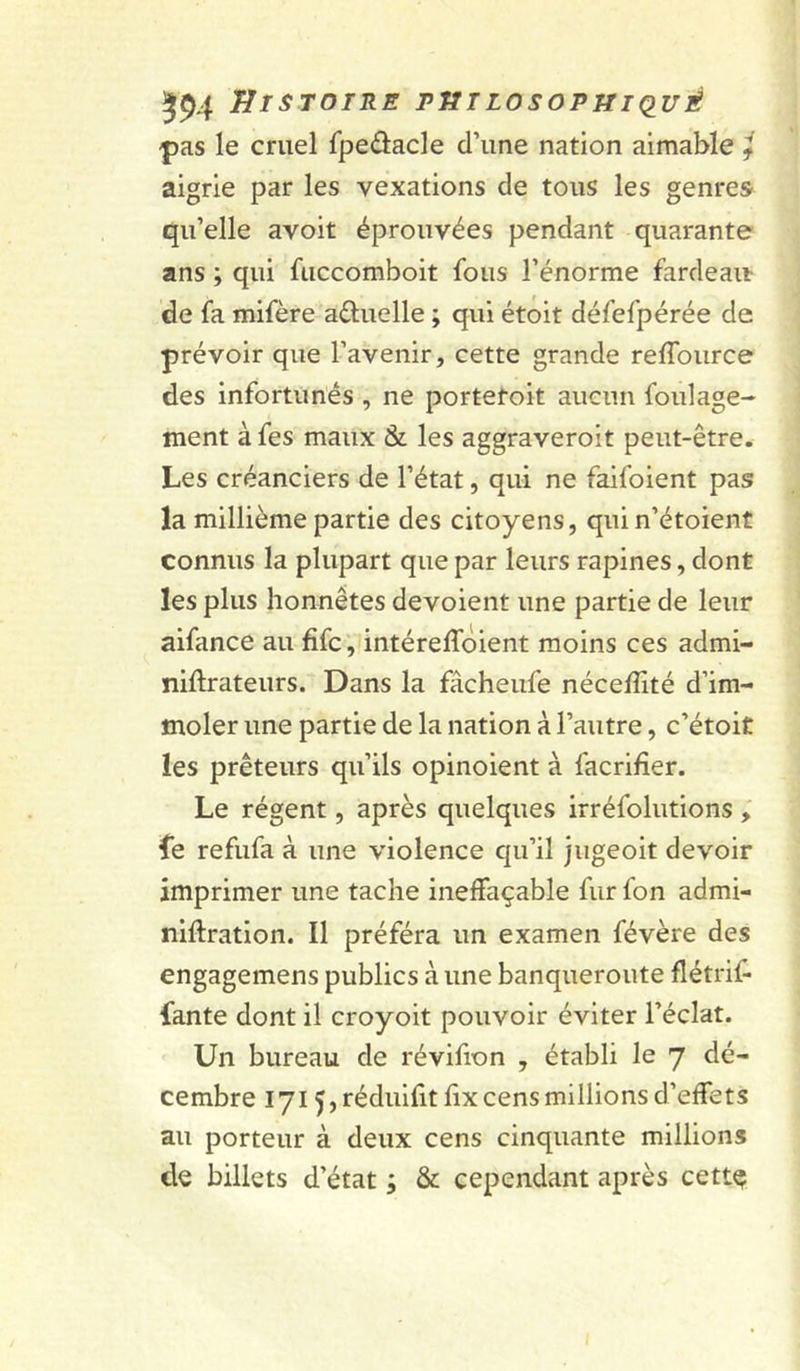 594 JJisroiRE piîiLosopniduÉ -pas le cruel fpeâacle d’une nation aimable f aigrie par les vexations de tous les genres qu’elle avoit éprouvées pendant quarante ans ; qui fuccomboit fous l’énorme fardeait de fa mifère aûuelle ; qui étoit défefpérée de prévoir que l’avenir, cette grande reffource des infortunés , ne portetoit aucun foulage- ment à fes maux & les aggraveroit peut-être. Les créanciers de l’état, qui ne faifoient pas la millième partie des citoyens, quin’étoient connus la plupart que par leurs rapines, dont les plus honnêtes dévoient une partie de leur aifance au fifc, intéreffôient moins ces admi- niftrateurs. Dans la fâcheufe nécefllté d’im- moler une partie de la nation à l’autre, c’étoit les prêteurs qu’ils opinoient à facrifier. Le régent, après quelques irréfolutions ; fe refufa à une violence qu’il jiigeoit devoir imprimer une tache ineffaçable fur fon admi- niftration. Il préféra un examen févère des engagemens publics à une banqueroute flétrif- fante dont il croyoit pouvoir éviter l’éclat. Un bureau de révifion , établi le 7 dé- cembre 171 ^,réduifitfix cens millions d’effets au porteur à deux cens cinquante millions de billets d’état ; & cependant après cette