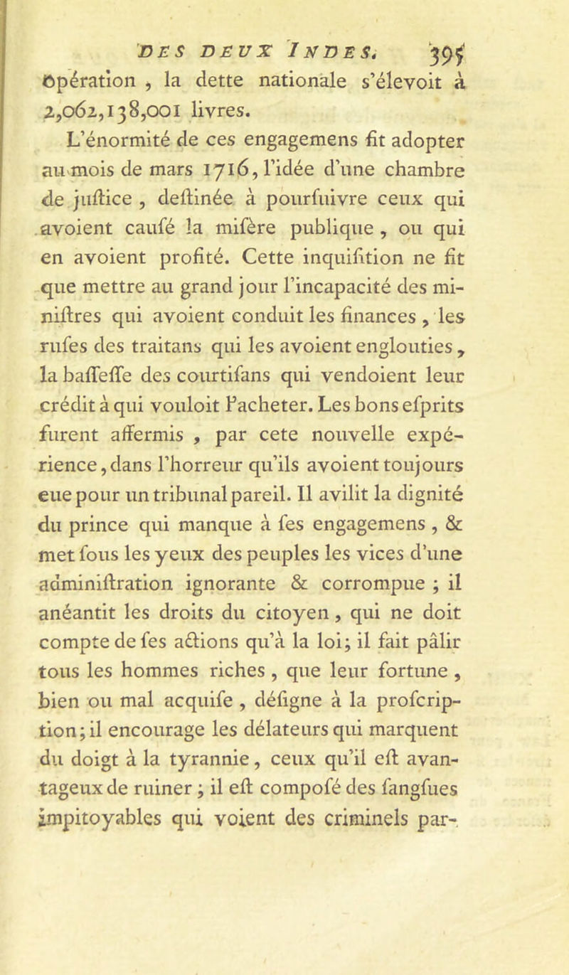 Opération <, la dette nationale s’élevoit à 2,062,138,001 livres. L’énormité de ces engagemens fit adopter au «mois de mars 1716, l’idée d’une chambre de jiifiice , deftinée à pourfiiivre ceux qui .avoient caufé la mifère publique , ou qui en avoient profité. Cette inquifition ne fit ,que mettre au grand jour l’incapacité des mi- nières qui avoient conduit les finances , les nifes des traitans qui les avoient englouties , la baffeffe des courtifans qui vendoient leur crédit à qui vouloit Facheter. Les bons efprits furent affermis , par cete nouvelle expé- rience, dans l’horreur qu’ils avoient toujours eue pour un tribunal pareil. Il avilit la dignité du prince qui manque à fes engagemens , & met fous les yeux des peuples les vices d’une adminiftration ignorante & corrompue ; il anéantit les droits du citoyen, qui ne doit compte de fes aélions qu’à la loi; il fait pâlir tous les hommes riches , que leur fortune , bien ou mal acquife , défigne à la profcrip- tion;il encourage les délateurs qui marquent du doigt à la tyrannie, ceux qu’il eft avan- tageux de ruiner ; il eft compofé des fangfues impitoyables qui voient des criminels par-