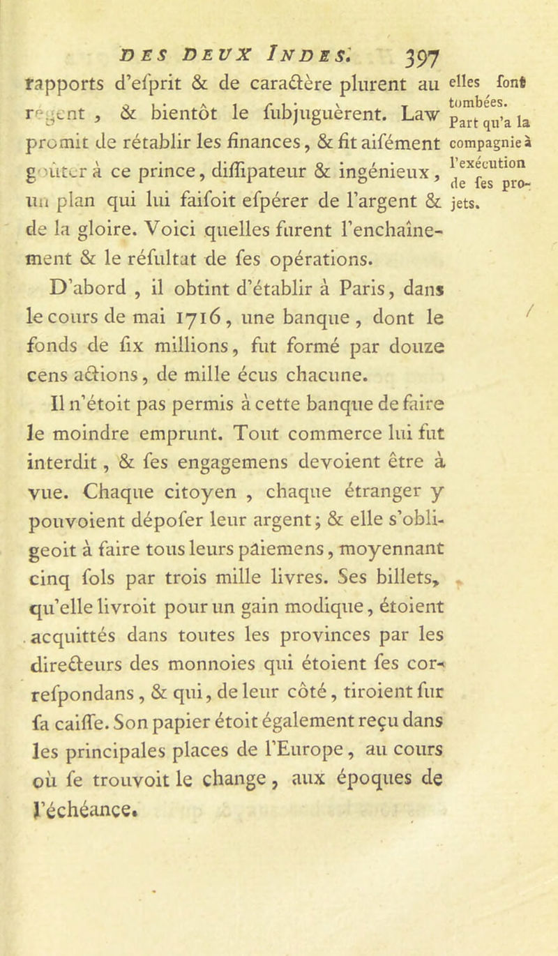 rapports d’eiprit & de caraûère plurent au ré^'ent , & bientôt le fubjuguèrent. Law promit de rétablir les finances, & fit aifément goûtera ce prince, difiipateur & ingénieux, un plan qui lui faifoit efpérer de l’argent & de la gloire. Voici quelles furent l’enchaîne- ment & le réfultat de fes opérations. D’abord , il obtint d’établir à Paris, dans le cours de mai 1716, une banque, dont le fonds de fix millions, fut formé par douze cens aâ:ions, de mille écus chacune. Il n’étoit pas permis à cette banque de faire le moindre emprunt. Tout commerce lui fut interdit, & fes engagemens dévoient être à vue. Chaque citoyen , chaque étranger y pouvoient dépofer leur argent ; & elle s’obli- geoit à faire tous leurs pâiemens, moyennant cinq fols par trois mille livres. Ses billets» qu’elle livroit pour un gain modique, étoient .acquittés dans toutes les provinces par les direéleurs des monnoies qui étoient fes cor-< refpondans, & qui, de leur côté, tiroient fur fa caiffe. Son papier étoit également reçu dans les principales places de l’Europe, au cours où fe troiivoit le change, aux époques de l’échéance. elles font tombées. Part qn’a la compagnie» r exécution de fes pro- jets.