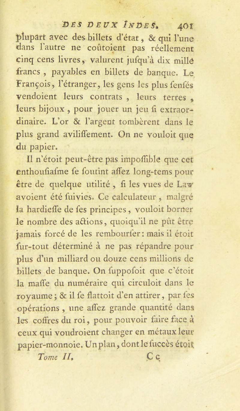 plupart avec des billets d état, & qui l’une dans l’autre ne coûtoient pas réellement cinq cens livres y valurent Jufqu’à dix millé francs , payables en billets de banque. Le François, l’étranger, les gens les plus fenfés vendoient leurs contrats , leurs terres , leurs bijoux , pour jouer un jeu fi extraor- dinaire. L’or & l’argent tombèrent dans le plus grand aviliflement. On ne vouloit que du papier. ’’ Il n’étoit peut-être pas impofiible que cet enthoufiafme fe foutînt aflez long-tems pour être de quelque utilité , fi les vues de Law avoient été fiiivies* Ce calculateur , malgré la hardiefle de fes principes, vouloit borner le nombre des actions, quoiqu’il ne pût être jamais forcé de les rembourfer: mais il étoit fur-tout déterminé à ne pas répandre pour plus d’un milliard ou douze cens millions de billets de banque. On fuppofoit que c’étoit la mafie du numéraire qui circuloit dans le royaume ; & il fe flattoit d’en attirer, par fes opérations , une aflez grande quantité dans les coffres du roi, pour pouvoir faire face à ceux qui voudroient changer en métaux leur papier-monnoie. Unplan, dontlefuccès étoU Tome //, <C C.